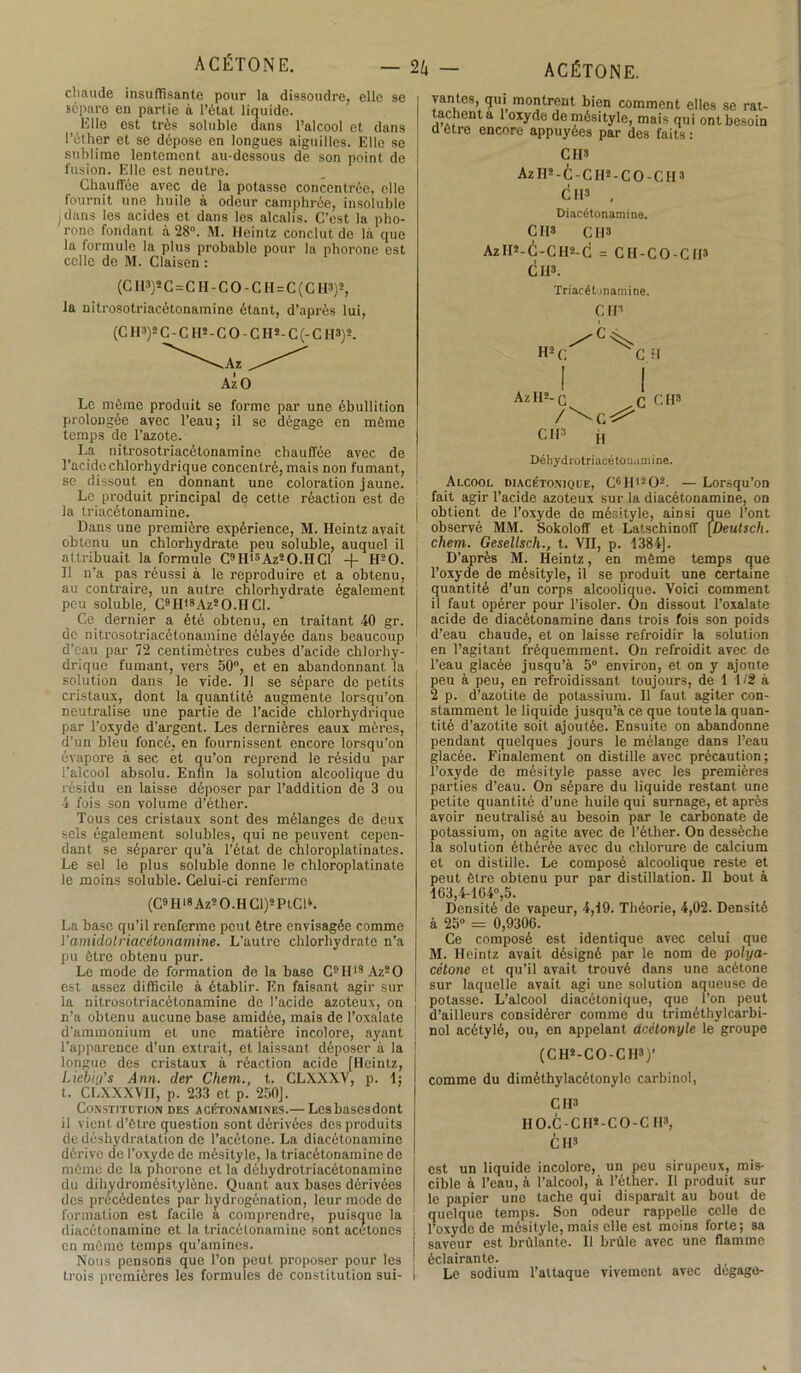 chaude insuffisante pour la dissoudre, elle se sépare en partie à l’état liquide. Elle est très soluble dans l’alcool et dans l’éther et se dépose en longues aiguilles. Elle se sublime lentement au-dessous de son point de fusion. Elle est neutre. Chauffée avec de la potasse concentrée, elle fournit une huile à odeur camphrée, insoluble ; dans les acides et dans les alcalis. C’est la pho- rono fondant à 28°. M. Heintz conclut de là que la formule la plus probable pour la phorone est celle de M. Claisen : (C H3)*C=CH-CO-CH=C(CH3)2, la nitrosotriacétonamine étant, d’après lui, (C H3)* C-CH^C 0-CH*-C(-C H3)2. Ai O Le même produit se forme par une ébullition prolongée avec l’eau; il se dégage en même temps de l’azote. La nitrosotriacétonamine chauffée avec de l’acide chlorhydrique concentré, mais non fumant, se dissout en donnant une coloration jaune. Le produit principal de cette réaction est de la triacétonamine. Dans une première expérience, M. Heintz avait obtenu un chlorhydrate peu soluble, auquel il attribuait la formule C9ID3Az2O.HCl -f H20. Il n’a pas réussi à le reproduire et a obtenu, au contraire, un autre chlorhydrate également peu soluble, C9IIl8Az2O.HCl. Ce dernier a été obtenu, en traitant 40 gr. de nitrosotriacétonamine délayée dans beaucoup d'eau par 72 centimètres cubes d'acide chlorhy- drique fumant, vers 50°, et en abandonnant la solution dans le vide. 11 se sépare de petits cristaux, dont la quantité augmente lorsqu’on neutralise une partie de l’acide chlorhydrique par l’oxyde d’argent. Les dernières eaux mères, d’un bleu foncé, en fournissent encore lorsqu’on évapore à sec et qu’on reprend le résidu par l’alcool absolu. Enfin la solution alcoolique du résidu en laisse déposer par l’addition de 3 ou 4 fois son volume d’étlier. Tous ces cristaux sont des mélanges de deux sels également solubles, qui ne peuvent cepen- dant se séparer qu’à l’état de cbloroplatinates. Le sel le plus soluble donne le chloroplatinate le moins soluble. Celui-ci renferme (C9 H18 Azs O.H Cl)s PtCD. La base qu’il renferme peut être envisagée comme Yamidolnacétonamine. L'autre chlorhydrate n’a pu être obtenu pur. Le mode de formation de la base C9H13AzsO est assez difficile à établir. En faisant agir sur la nitrosotriacétonamine de l’acide azoteux, on n’a obtenu aucune base amidôe, mais de Toxalate d’ammonium et une matière incolore, ayant l’apparence d’un extrait, et laissant déposer à la longue des cristaux à réaction acide [Heintz, Liebiy's Ann. der Chem., t. CLXXXV, p. 1; t. CLXXXVH, p. 233 et p. 250]. Constitution des acétonamines.— Lcsbascsdont il vient d’être question sont dérivées des produits de déshydratation de l’acétone. La diacétonamine dérive de l’oxyde de mésityle, la triacétonamine de môme de la phorone et la déhydrotriacétonamine du dihydromésitylène. Quant aux bases dérivées des précédentes par hydrogénation, leur mode de formation est facile a comprendre, puisque la diacétonamine et la triacétonamine sont acétones j. en mémo temps qu’amines. Nous pensons que l’on peut proposer pour les trois premières les formules de constitution sui- I vantes, qui montrent bien comment elles se rat- tachent a 1 oxyde de mésityle, mais qui ont besoin ci être encore appuyées par des faits : CH3 Az II2 - C - CII2 - C O - CII3 Cl II3 , Diacétonamine. CH3 CH3 AzII2-C-CH2-C = CH-CO-CH3 CH3. Triacétonamine. CIP H2C CH AzH2-c c CH3 CH3 „ Déhydrotriacétomimine. Alcool diacétonique, C6Hl202. — Lorsqu’on fait agir l’acide azoteux sur la diacétonamine, on obtient de l’oxyde de mésityle, ainsi que l’ont observé MM. Sokoloff et Latschinofî [Deutsch. chem. Gesellsch., t. VII, p. 1384]. D’après M. Heintz, en même temps que l’oxyde de mésityle, il se produit une certaine quantité d’un corps alcoolique. Voici comment il faut opérer pour l’isoler. On dissout Toxalate acide de diacétonamine dans trois fois son poids d’eau chaude, et on laisse refroidir la solution en l’agitant fréquemment. On refroidit avec de l’eau glacée jusqu’à 5° environ, et on y ajoute peu à peu, en refroidissant toujours, de 1 1/2 à 2 p. d’azotite de potassium. Il faut agiter con- stamment le liquide jusqu’à ce que toute la quan- tité d’azotite soit ajoutée. Ensuite on abandonne pendant quelques jours le mélange dans l’eau glacée. Finalement on distille avec précaution ; l’oxyde de mésityle passe avec les premières parties d’eau. On sépare du liquide restant une petite quantité d’une huile qui surnage, et après avoir neutralisé au besoin par le carbonate de potassium, on agite avec de l’éther. On dessèche la solution éthérée avec du chlorure de calcium et on distille. Le composé alcoolique reste et peut être obtenu pur par distillation. Il bout à 163,4-164°,5. Densité de vapeur, 4,19. Théorie, 4,02. Densité à 25° = 0,9306. Ce composé est identique avec celui que M. Heintz avait désigné par le nom de polya- cèlone et qu’il avait trouvé dans une acétone sur laquelle avait agi une solution aqueuse de potasse. L’alcool diacétonique, que Ton peut d’ailleurs considérer comme du triméthylcarbi- nol acétylé, ou, en appelant acétonyle le groupe (CHs-CO-CH3)' comme du diméthylacétonyle carbinol, CH3 HO.à-CH*-CO-C H8, Cil3 est un liquide incolore, un peu sirupeux, mis- cible à l’eau, à l’alcool, à l’éther. Il produit sur le papier une tache qui disparaît au bout de quelque temps. Son odeur rappelle celle de l’oxyao de mésityle, mais elle est moins forte; sa saveur est brûlante. Il brûle avec une flamme éclairante. Le sodium l’attaque vivement avec dégagé-