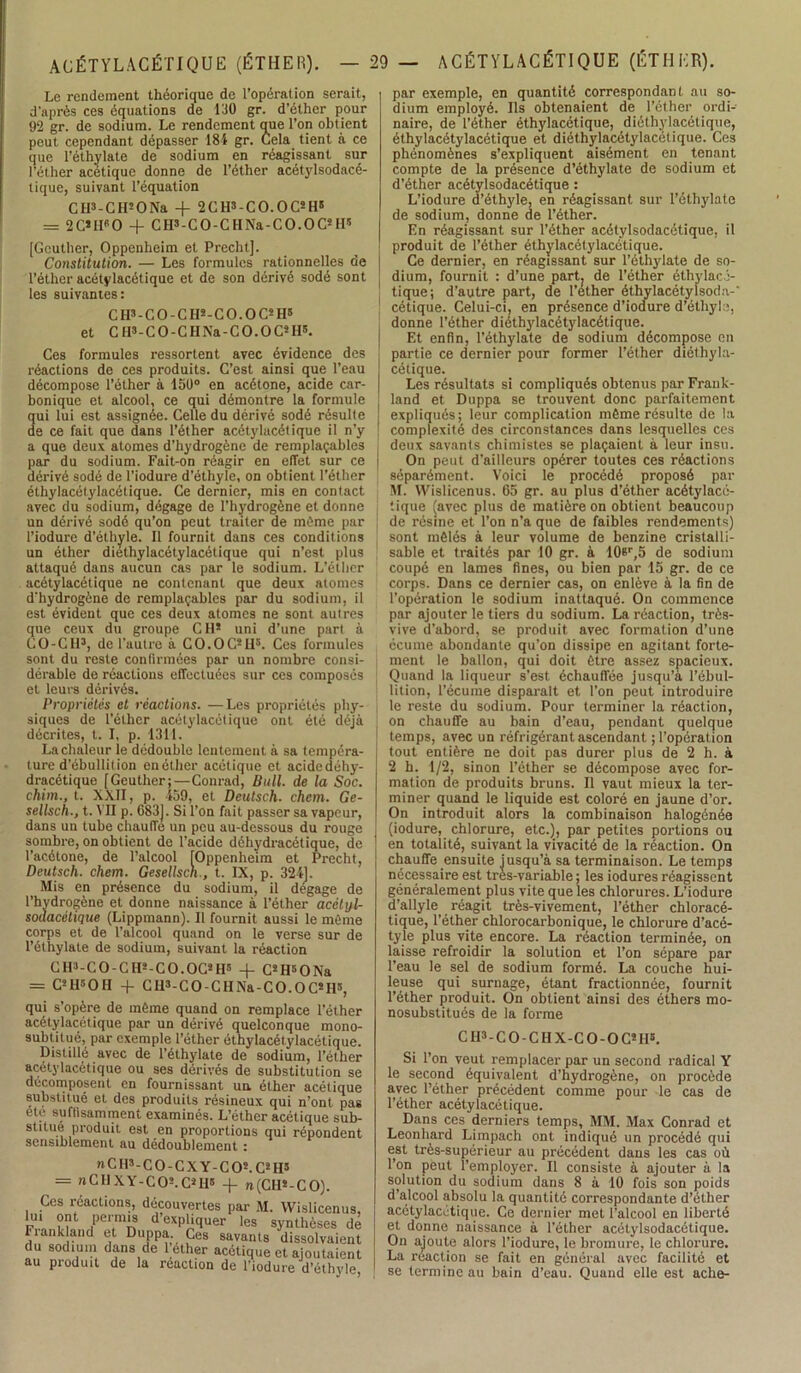 Le rendement théorique de l’opération serait, d'après ces équations de 130 gr. d’éther pour 92 gr. de sodium. Le rendement que l’on obtient peut cependant dépasser 184 gr. Cela tient à ce que l’éthylate de sodium en réagissant sur l’éther acétique donne de l’éther acétylsodacé- tique, suivant l’équation CH3-CH5 O Na -f 2CH3-CO.OC5H' = 2C*II60 + C H3 - C O - C H Na - C O. O Cs H5 [Geuther, Oppenheim et Precht]. Constitution. — Les formules rationnelles de l’éther acétylacétique et de son dérivé sodé sont les suivantes: C H3 - C O - C II3 - C O. O C5 H5 et C H3-CO-CH Na-CO. OC5 H5. Ces formules ressortent avec évidence des réactions de ces produits. C’est ainsi que l’eau décompose l’éther à 150° en acétone, acide car- bonique et alcool, ce qui démontre la formule qui lui est assignée. Celle du dérivé sodé résulte de ce fait que dans l’éther acétylacétique il n’y a que deux atomes d’hydrogène de remplaçables par du sodium. Fait-on réagir en effet sur ce dérivé sodé de l'iodure d’éthyle, on obtient l’éther éthylacétylacétique. Ce dernier, mis en contact avec du sodium, dégage de l’hydrogène et donne un dérivé sodé qu’on peut traiter de même par l’iodure d’éthyle. Il fournit dans ces conditions un éther diethylacétylacétique qui n’est plus attaqué dans aucun cas par le sodium. L’éther acétylacétique ne contenant que deux atomes d'hydrogène de remplaçables par du sodium, il est évident que ces deux atomes ne sont autres que ceux du groupe CH* uni d’une part à CO-CH3, de l’autre à CO.OCsH5. Ces formules sont du reste confirmées par un nombre consi- dérable de réactions effectuées sur ces composés et leurs dérivés. Propriétés et réactions. —Les propriétés phy- siques de l’éther acétylacétique ont été déjà décrites, t. I, p. 1311. La chaleur le dédouble lentement à sa tempéra- ture d’ébullition enéther acétique et acidedéhy- dracétique [Geuther;—Conrad, Bull, de la Soc. chim., t. XXII, p. 459, et Deutsch. chem. Ge- sellsch., t. VU p. 683). Si l’on fait passer sa vapeur, dans un tube chauffe un peu au-dessous du rouge sombre, on obtient do l’acide déhydracétique, de l’acétone, de l’alcool [Oppenheim et Precht, Deutsch. chem. Gesellsch., t. IX, p. 324]. Mis en présence du sodium, il dégage de l’hydrogène et donne naissance à l’éther acétyl- sodacétique (Lippmann). Il fournit aussi le même corps et de l’alcool quand on le verse sur de l’éthylate de sodium, suivant la réaction CH3-CO-CH3-CO.OCsH5 -f C*H«ONa = C5 H8 O H + C H3- C O - CII Na - C O. O C! H5, qui s’opère de même quand on remplace l’éther acétylacétique par un dérivé quelconque mono- subtitué, par exemple l’éther éthylacétylacétique. Distillé avec de l’éthylate de sodium, l’éther acétylacétique ou ses dérivés de substitution se décomposent en fournissant un éther acétique substitué et des produits résineux qui n’ont pas etc suffisamment examinés. L’éther acétique sub- stitué produit est en proportions qui répondent sensiblement au dédoublement : nCH3-C0-CXY-C05.C5 H3 = nCIIXY-CO5.CSHS -f n(Cll*-CO). Ces réactions, découvertes par M. Wislicenus, lui ont permis d’expliquer les synthèses dé Frank and et Duppa Ces savants dissolvaient du sodium dans de l’éther acétique et ajoutaient au produit de la réaction de l’iodure d’éthyle, par exemple, en quantité correspondant au so- dium employé. Ils obtenaient de l’éther ordi- naire, de l’éther éthylacétique, diéthylacétique, éthylacétylacétique et diéthylacétylacétique. Ces phénomènes s’expliquent aisément en tenant compte de la présence d’éthylate de sodium et d’éther acétylsodacétique : L’iodure d’éthyle, en réagissant sur l’éthylate de sodium, donne de l’éther. En réagissant sur l’éther acétylsodacétique, il produit de l’éther éthylacétylacétique. Ce dernier, en réagissant sur l’ôthylate de so- dium, fournit : d’une part; de l’éther éthylacé- tique; d’autre part, de l’ether éthylacétylsoda-' cétique. Celui-ci, en présence d’iodure d’éthyle, donne l’éther diéthylacétylacétique. Et enfin, l’éthylate de sodium décompose en partie ce dernier pour former l’éther diéthyla- cétique. Les résultats si compliqués obtenus par Frauk- land et Duppa se trouvent donc parfaitement expliqués; leur complication même résulte de la complexité des circonstances dans lesquelles ces deux savants chimistes se plaçaient à leur insu. On peut d’ailleurs opérer toutes ces réactions séparément. Voici le procédé proposé par M. Wislicenus. 65 gr. au plus d’éther acétylacé- tique (avec plus de matière on obtient beaucoup de résine et l’on n’a que de faibles rendements) sont mêlés à leur volume de benzine cristalli- sable et traités par 10 gr. à 10er,5 de sodium coupé en lames fines, ou bien par 15 gr. de ce corps. Dans ce dernier cas, on enlève à la fin de l’opération le sodium inattaqué. On commence par ajouter le tiers du sodium. La réaction, très- vive d’abord, se produit avec formation d’une écume abondante qu'on dissipe en agitant forte- ment le ballon, qui doit être assez spacieux. Quand la liqueur s'est échauffée jusqu’à l’ébul- lition, l’écume disparaît et l’on peut introduire le reste du sodium. Pour terminer la réaction, on chauffe au bain d’eau, pendant quelque temps, avec un réfrigérant ascendant ; l’opération tout entière ne doit pas durer plus de 2 h. à 2 h. 1/2, sinon l’éther se décompose avec for- mation de produits bruns. Il vaut mieux la ter- miner quand le liquide est coloré en jaune d’or. On introduit alors la combinaison halogénée (iodure, chlorure, etc.), par petites portions ou en totalité, suivant la vivacité de la réaction. On chauffe ensuite jusqu’à sa terminaison. Le temps nécessaire est très-variable ; les iodures réagissent généralement plus vite que les chlorures. L’iodure d’allyle réagit très-vivement, l’éther chloracé- tique, l’éther chlorocarbonique, le chlorure d’acé- tyle plus vite encore. La réaction terminée, on laisse refroidir la solution et l’on sépare par l’eau le sel de sodium formé. La couche hui- leuse qui surnage, étant fractionnée, fournit l’éther produit. On obtient ainsi des éthers mo- nosubstitués de la forme CH3-CO-CHX-CO-OC*H5. Si l’on veut remplacer par un second radical Y le second équivalent d’hydrogène, on procède avec l’éther précédent comme pour le cas de l’éther acétylacétique. Dans ces derniers temps, MM. Max Conrad et Leonhard Limpach ont indiqué un procédé qui est très-supérieur au précédent dans les cas où l’on peut l’employer. Il consiste à ajouter à la solution du sodium dans 8 à 10 fois son poids d’alcool absolu la quantité correspondante d’éther acétylacétique. Ce dernier met l'alcool en liberté et donne naissance à l’éther acétylsodacétique. On ajoute alors l’iodure, le bromure, le chlorure. La réaction se fait en général avec facilité et se termine au bain d’eau. Quand elle est ache-