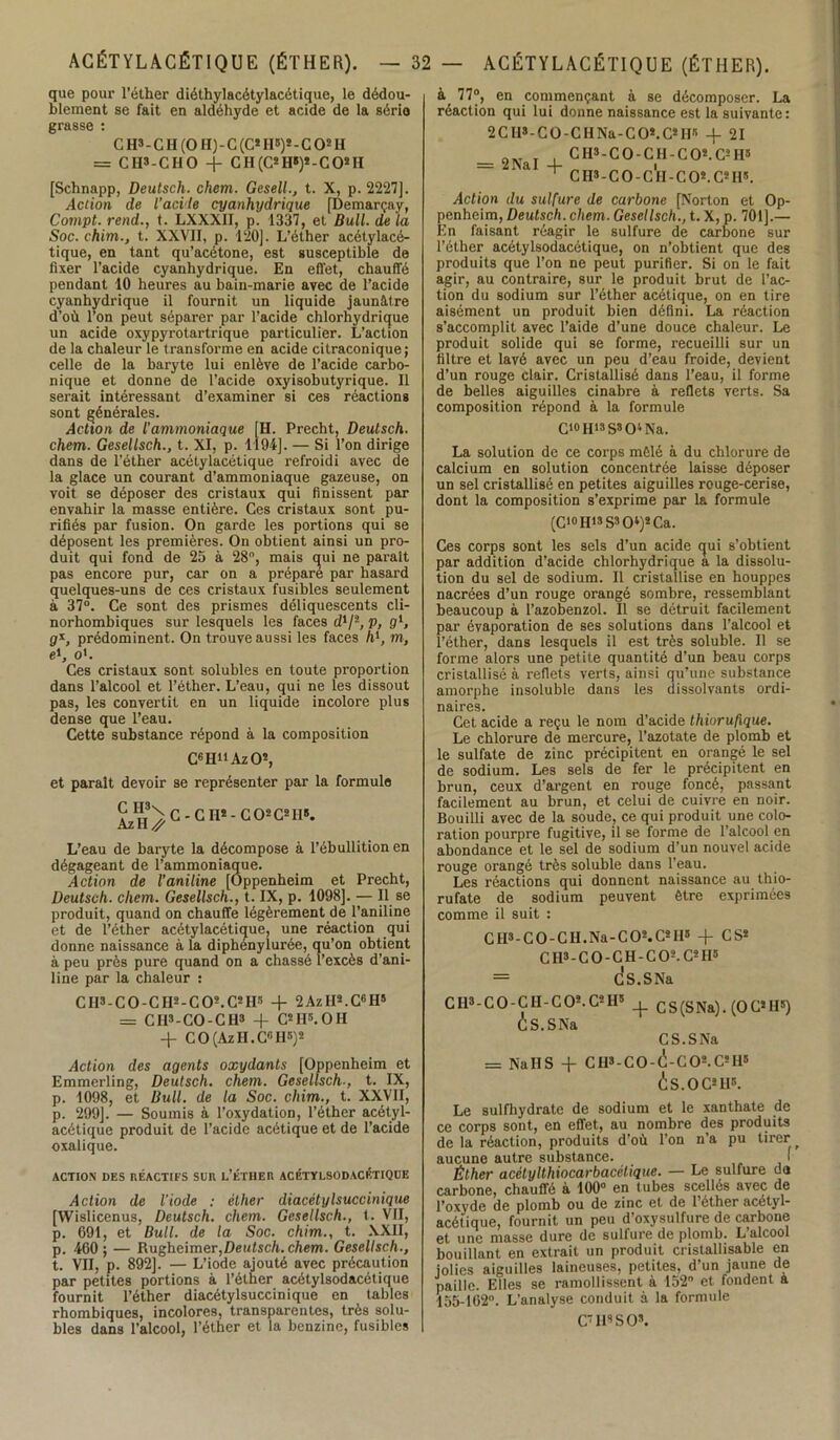 que pour l’éther diéthylacétylacétique, le dédou- blement se fait en aldéhyde et acide de la sério grasse : C H» - C H (O II) - C (C2 H»)* - CO2 H = CHS-CHO + C H (C2 H*)2-CO2 II [Schnapp, Deutsch. chem. Gesell., t. X, p. 2227]. Action de l’acide cyanhydrique [Demarçay, Compt. rend., t. LXXXII, p. 1337, et Bull, de la Soc. chim., t. XXVII, p. 120]. L’éther acétylacé- tique, en tant qu’acétone, est susceptible de fixer l’acide cyanhydrique. En effet, chauffé pendant 10 heures au bain-marie avec de l’acide cyanhydrique il fournit un liquide jaunâtre d’où l’on peut séparer par l’acide chlorhydrique un acide oxypyrotartrique particulier. L’action de la chaleur le transforme en acide citraconique; celle de la baryte lui enlève de l’acide carbo- nique et donne de l’acide oxyisobutyrique. Il serait intéressant d’examiner si ces réactions sont générales. Action de l’ammoniaque [H. Precht, Deutsch. chem. Gesellsch., t. XI, p. 1194]. — Si l’on dirige dans de l’éther acétylacétique refroidi avec de la glace un courant d’ammoniaque gazeuse, on voit se déposer des cristaux qui finissent par envahir la masse entière. Ces cristaux sont pu- rifiés par fusion. On garde les portions qui se déposent les premières. On obtient ainsi un pro- duit qui fond de 25 à 28°, mais qui ne parait pas encore pur, car on a prépare par hasard quelques-uns de ces cristaux fusibles seulement à 37°. Ce sont des prismes déliquescents cli- norhombiques sur lesquels les faces d1/'1, p, g1, g*, prédominent. On trouve aussi les faces h1, m, e*, o'. Ces cristaux sont solubles en toute proportion dans l’alcool et l’éther. L’eau, qui ne les dissout pas, les convertit en un liquide incolore plus dense que l’eau. Cette substance répond à la composition C6HuAz02, et parait devoir se représenter par la formule ^H3\G-CH2-C02C2II3. L’eau de baryte la décompose à l’ébullition en dégageant de l’ammoniaque. Action de l’aniline [Oppenheim et Precht, Deutsch. chem. Gesellsch., t. IX, p. 1098]. — Il se produit, quand on chauffe légèrement de l’aniline et de l’éther acétylacétique, une réaction qui donne naissance à la diphenylurée, qu’on obtient à peu près pure quand on a chassé l’excès d’ani- line par la chaleur : C II3 - C O - C H2 - C O2. C2 Hs -f 2AzH2.CG H5 = CH3-CO-CH3 -f C2 H5.0 H -f- CO(AzH.C,!H5)2 Action des agents oxydants [Oppenheim et Emmerling, Deutsch. chem. Gesellsch-, t. IX, p. 1098, et Bull, de la Soc. chim., t. XXVII, p. 299]. — Soumis à l’oxydation, l’éther acétyl- acétique produit de l’acide acétique et de l’acide oxalique. ACTION DES RÉACTIFS SCR L’ÉTHER ACÉTÏLSODACÉTIQUE Action de l’iode ; éther diacètylsuccinique [Wislicenus, Deutsch. chem. Gesellsch., t. VII, p. 691, et Bull, de la Soc. chim., t. XXII, p. 460 ; — Rugheimer,Deufsc/i. chem. Gesellsch., t. VII, p. 892]. — L’iode ajouté avec précaution par petites portions à l’éther acétylsodacétique fournit l’éther diacètylsuccinique en tables rhombiques, incolores, transparentes, très solu- bles dans l’alcool, l’éther et la benzine, fusibles à 77°, en commençant à se décomposer. La réaction qui lui donne naissance est la suivante: 2CHs-C0-CHNn-C02.C2IJS -j- 21 aw . . C H3- C O - CII - C O2. C2 II5 = 2NaI 4- i ^ CH3-CO-CII-CO2.C2H5. Action du sulfure de carbone [Norton et Op- penheim, Deutsch. chem. Gesellsch., t. X, p. 701].— En faisant réagir le sulfure de carbone sur l’éther acétylsodacétique, on n’obtient que des produits que l’on ne peut purifier. Si on le fait agir, au contraire, sur le produit brut de l’ac- tion du sodium sur l’éther acétique, on en tire aisément un produit bien défini. La réaction s’accomplit avec l’aide d’une douce chaleur. Le produit solide qui se forme, recueilli sur un filtre et lavé avec un peu d’eau froide, devient d’un rouge clair. Cristallisé dans l’eau, il forme de belles aiguilles cinabre à reflets verts. Sa composition répond à la formule C10 H13 S3 O4 Na. La solution de ce corps mêlé à du chlorure de calcium en solution concentrée laisse déposer un sel cristallisé en petites aiguilles rouge-cerise, dont la composition s’exprime par la formule (C10H13S3O4)2Ca. Ces corps sont les sels d’un acide qui s’obtient par addition d’acide chlorhydrique a la dissolu- tion du sel de sodium. Il cristallise en houppes nacrées d’un rouge orangé sombre, ressemblant beaucoup à l’azobenzol. Il se détruit facilement par évaporation de ses solutions dans l’alcool et l’éther, dans lesquels il est très soluble. Il se forme alors une petite quantité d’un beau corps cristallisé à reflets verts, ainsi qu’une substance amorphe insoluble dans les dissolvants ordi- naires. Cet acide a reçu le nom d’acide thioru/lque. Le chlorure de mercure, l’azotate de plomb et le sulfate de zinc précipitent en orangé le sel de sodium. Les sels de fer le précipitent en brun, ceux d’argent en rouge foncé, passant facilement au brun, et celui de cuivre en noir. Bouilli avec de la soude, ce qui produit une colo- ration pourpre fugitive, il se forme de l’alcool en abondance et le sel de sodium d’un nouvel acide rouge orangé très soluble dans l’eau. Les réactions qui donnent naissance au thio- rufate de sodium peuvent être exprimées comme il suit : ClI3-C0-CII.Na-C02.C2II5 + CS2 C H3 - C O - C H - C O2. C2 II5 = ds.SNa C II3- C O - C H- C O2. C2 II5 + es (S Na). (OC2 H5) CS.SNa CS.SNa = Na IIS + CH3-C0-(i-C02. C2H* is.OC2H8. Le sulfhydrate de sodium et le xanthate de 3 corps sont, en effet, au nombre des produits e la réaction, produits d’où l’on n’a pu tirer ucune autre substance. I Éther acétylthiocarbacélique. — Le sulfure du irbone, chauffé à 100° en tubes scellés avec de oxyde de plomb ou de zinc et de 1 éther acétyl- îétique, fournit un peu d’oxysulfure de carbone t une masse dure de sulfure de plomb. L’alcool ouillant en extrait un produit cristallisable en dies aiguilles laineuses, petites, d’un jaune de aille. Elles se ramollissent à 152° et fondent a 55-162°. L’analyse conduit à la formule C7H8SO*.