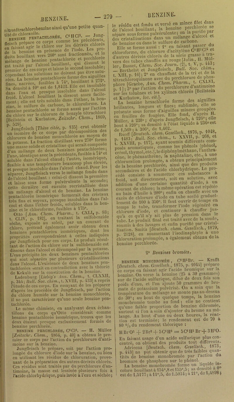 nitrotétrachlorobenzine ainsi qu’une petite quan- titéde chloramle. , rfurris benzine pentachloree, C«I1 Cl3. — Jung de la benzine en présence de 1 iode. Le» pro duits bouillant vers 200“ sont fl;act‘0nn^hforée mélange de benzine pentachloiée et peictuoroe St Æ par l’alcool bouillant, qui dissout le premier de ces corps et laisse le second .nsçilub e cenendant les solutions ne doivent pas ctie sai rées. La benzine pentacblorée fonne des aigu.lles fines nacrées, fusibles il 74°, bouillant a lii. Sa densité à 10“ est de 1,8122. Elle ^ >nsolub.e dans l’eau et presque insoluble dans laicooi froid. L’alcool bouillant la dissout assez facile- ment • elle est très soluble dans l’éther, la bon- ifie suivre de carbone, le chloroforme. La benzine pentachloréo se forme aussi par 1 action du chlore sur le chlorure de benzyle tétrachloré [Beilstein et Kurbatow, Zeitsclir. Chem-, louJ, P'Jungfleisch [Thèse citée, p. 135] cruî °^te“ un isomère de ce corps par décomposition des chlorures de benzine monochloree au moyen de la potasse. La fraction distillant vers 270 foime une masse solide et cristalline qui serait composée d'un mélange de deux benzines pentachlorée», l'une, identique avec la précédente, fusible a i-t e soluble dans l’alcool chaud ; l’autre, isomérique, fusible à une température beaucoup plus élevée, et presque insoluble dans l’alcool chaud. Pour les séparer, Jungfleisch versa le mélangé fondu dans de l’alcool bouillant : celui-ci dissout la première et laisse sous forme pulvérulente la seconde; cette dernière est ensuite recristallisee dans un mélange d’alcool et de benzine. La benzine pentachlorée isomérique formerait des cristaux très fins et soyeux, presque insolubles dans I al- cool et dans l’éther froids, solubles dans la ben- zine et le chloroforme, fusibles à 175“. Otto [.4nn. Chem. Phann., t. CXLT, p. JJ; t. CL1V, p. 182], en traitant la sulfobenzide sèche, exposée au soleil, par un courant de chlore, prétend égaîoment avoir obtenu deux benzines pentachlorées isomériques, dont les propriétés correspondraient à celles indiquées par Junglleisch pour ces corps. Le produit, résul- tant de l’action du chlore sur la sulfobenzide est dissous dans l’alcool et décomposé par la potasse. L’eau précipite les deux benzines pentachlorees qui sont séparées par plusieurs cristallisations dans l’alcool. L’existence de deux benzines pen- tachlorées serait en contradiction avec la théorie de Kckulé sur la constitution de la benzine. Ladenburg \Licbig’s 4nn. Chem., t. C.LXX1I, p. 341; Bull. Soc. cliim., t. XVUI, p. 433] a repris l’étude de ces corps. Lu essayant de les préparer d’après les procédés de Jungfleisch, par 1 action du chlore humide sur la benzine monochloree, il ne put caractériser qu’une seule benzine pen- tachlorée. Le même chimiste, en analysant deux échan- tillons du corps qu’Otto considérait comme benzine pentachlorée isomérique, trouva que les deux étaient presque exclusivement formés de benzine perchlorée. BENZINE PERCHLORÉE, C6GlG. — II. Millier [Zeitsclir. Chem., 1864, p. 40] a obtenu le pre- mier ce corps par l’action du perchlorure d’anti- moine sur la benzine. Jungfleisch le prépare, soit par l’action pro- longée du chlorure d’iode sur la benzine, ou bien en utilisant les résidus de chloruration, prove- nant de la préparation des autres dérivés chlorés. Ces résidus sont traités par du perchlorure d’an- timoine, la masse est lessivée plusieurs fois à l’acide chlorhydrique, puis lavée à l’eau et séchée; le résidu est fondu et versé ep m'^e j et dans de l’alcool bouillant, la benzine perchloi te se sépare sous forme pulvérulente; on la ^ P des cristallisations dans un mélange d alcool et de benzine ou dans le sulfure de ,carb°®’ , Elle se forme aussi : 1 en laisant pa^e ^d chloroforme, du chlorure d acétylène C-H-Cl e d’autres dérivés chlores de la série grasse a tra vers des tubes chauffés au rouge [Julin , IL Mui 1er, Basset, Chem. Soc. J ou ni. (2), t. v, p. ito, — Berthelot et Jungfleisch, Bull. Soc. c/iim., t XI1T n. 161; 2° en chauffant de la tri et de la tétrachloroquinone avec du perchlorure de phos- phore fGraebe, 4nn. Chem. Phann., t- CXLVI, P 11 3° par l’action du perchlorure d antimoine sur les toluènes et les xylènes chlorés [Beilstein 61 La”'benzine* hexaclilorée forme des aigmlles brillantes, longues et fines; sublimée, e e se présente sous forme d’aiguilles minces groupées, en feuilles de fougère. Elle fond, d apres G à* - t- X XVI11 !‘p.1 i il] payant s’o omis différents com- posés aromatiques, comme les phénols (phénol, crésol, thymol, etc.), le diphénylméthane, 1 anthra- cène. le phénanthrène, la naphtaline, etc., à une chloruration prolongée, a obtenu principalement de la benzine perchlorée, ainsi que des produits secondaires et de l’acide chlorhydrique. Le pro- cédé consiste à soumettre ces substances a froid, soit directement, soit en solution, avec addition d’une certaine quantité d iode, a un courant de chlore; la môme opération est répétée au bain d’huile à 206“; enfin on chauffe avec un excès de chlorure d’iode en tube scellé graduel- lement de 100 à 350°. 11 faut ouvrir de temps en temps le tube, transformer l’iode régénéré en chlorure d’iode, et continuer à chauffer jus- qu’à ce qu’il n’y ait plus de pression dans le tube. Le produit final est traité avec de la soude, soumis à des lavages et enfin purifie par cristal- lisation. Smith [Deulscli. cliem. Gesellsch., 18/9, p. 2128], en soumettant l’isodinaplityle a une chloruration prolongée, a également obtenu de la benzine perchlorée. 2° Benzines broméès. BENZINE MONOBROMÉE, C6II3Br. [Deutsch. cliem. Gesellsch., 1875, p. 1044] pré ce corps en faisant agir l’acide bromique si 1 • An ln Ixnil7l'lin ^9n fl e-rami — Krafft prépare Ce corps eu laisuui. «o11 .»viuu 1- SU1 la benzine. On verse la benzine (25 à 30 grammes) sur de l’acide sulfurique, dilué de deux fois son poids d’eau, et l’on ajoute 50 grammes de bro- mate de potassium pulvérisé. On a soin que la température du mélange ne monte pas au-dessus de 30“ ; au bout de quelque temps, la benzine monobromée tombe au fond ; elle ne contient qu’une faible proportion de benzine dibromee, surtout si l’on a soin d’ajouter du brome au mé- langé. Au bout d’une ou deux heures, la réac- tion est terminée; le rendement est de /0 a 80 °/o du rendement théorique : H Br O3 + 2Br*-f 5C«H6 = 5CGH3 Br + 3II20. En faisant usage d’un acide sulfurique plus con- centré, on obtient des produits tout différents, Adrieenz [Deutsch. cliem. Gesellsch., 1873, p. 443] ne put obtenir que de très faillies quan- tités de benzine monobromée par l’actiou du bromure de phosphore sur le phénol. La benzine monobromée forme un liquide in- colore bouillant à 154°,8 et 155°, 5; sa densité a est de 1,5177 ; à 11°,5, de 1.5034 ; a 21“, de 1,4898 ;