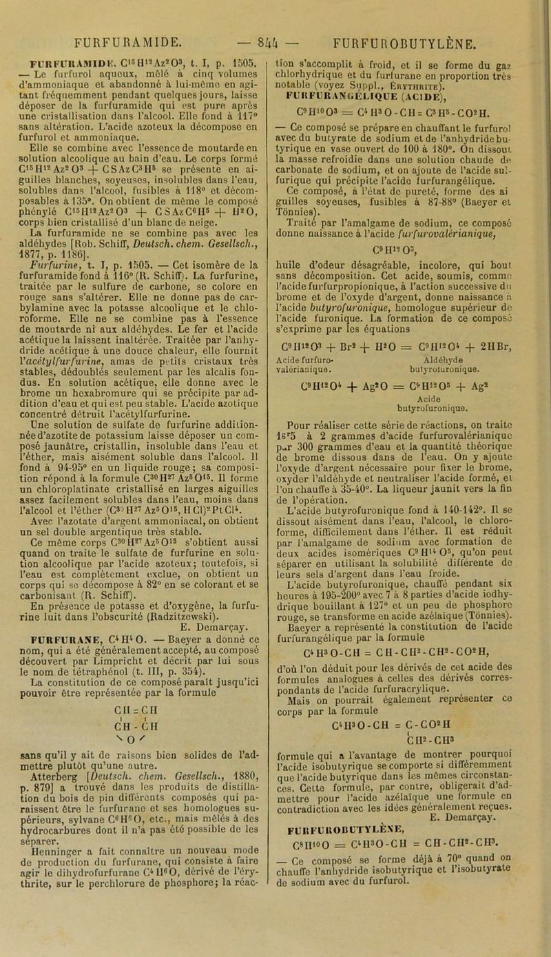FURFURAMIDE. — 8M — FURFU ROBUTYLÈNE. FURFITRAMIDF. Cl3H>2Az803, t. I, p. 1505. — Le furfurol aqueux, mêlé à cinq volumes d’ammoniaque et abandonné à lui-même en agi- tant fréquemment pendant quelques jours, laisse déposer de la furfuramide qui est pure après une cristallisation dans l’alcool. Elle fond à 117° sans altération. L’acide azoteux la décompose en furfurol et ammoniaque. Elle se combine avec l’essence de moutarde en solution alcoolique au bain d’eau. Le corps formé Cl5II12Az203 -(- CSAzC3H8 se présente en ai- guilles blanches, soyeuses, insolubles dans l’eau, solubles dans l’alcool, fusibles à 118° et décom- posables à 135*. On obtient de même le composé phénylé C'3H'2Az203 + CSAzC«Il3-F 11*0, corps bien cristallisé d’un blanc de neige. La furfuramide ne se combine pas avec les aldéhydes [Rob. Schiff, Deutsch. chem. Gesellsch., 1877, p. 1186). Furfurine, t. I, p. 1505. — Cet isomère de la furfuramide fond à 116° (R. Schiff). La furfurine, traitée par le sulfure de carbone, se colore en rouge sans s’altérer. Elle ne donne pas de car- bylamine avec la potasse alcoolique et le chlo- roforme. Elle ne se combine pas à l’essence de moutarde ni aux aldéhydes. Le fer et l’acide acétique la laissent inaltérée. Traitée par l’anhy- dride acétique à une douce chaleur, elle fournit Vacétyl.furfurine, amas de petits cristaux très stables, dédoublés seulement par les alcalis fon- dus. En solution acétique, elle donne avec le brome un hoxabromure qui se précipite par ad- dition d’eau et qui est peu stable. L’acide azotique concentré détruit l’acétylfurfurine. Une solution de sulfate de furfurine addition- née d’azotite de potassium laisse déposer un com- posé jaunâtre, cristallin, insoluble dans l’eau et l’éther, mais aisément soluble dans l’alcool. 11 fond à 94-95° en un liquide rouge ; sa composi- tion répond à la formule C30H27 Az5015. Il forme un chloroplatinate cristallisé en larges aiguilles assez facilement solubles dans l’eau, moins dans l’alcool et l’éther (G30 H27 Az5015, H Cl)* Pt Cl». Avec l’azotate d’argent ammoniacal, on obtient un sel double argentique très stablo. Ce même corps C30H27Az5O15 s’obtient aussi quand on traite le sulfate de furfurine en solu- tion alcoolique par l’acide azoteux; toutefois, si l’eau est complètement exclue, on obtient un corps qui sc décompose à 82° en se colorant et se carbonisant (R. Schiff). En présence de potasse et d’oxygène, la furfu- rine luit dans l’obscurité (Radzitzewski). E. Demarçay. FURFURANE, C4H40. — Baeyer a donné ce nom, qui a été généralement accepté, au composé découvert par Limpricht et décrit par lui sous le nom de tétraphénol (t. III, p. 354). La constitution de ce composé parait jusqu’ici pouvoir être représentée par la formule Cil = CH CH - CH ' O ' sans qu’il y ait de raisons bien solides de l’ad- mettre plutôt qu’une autre. Atterberg [Deutsch. chem. Gesellsch., 1880, p. 879] a trouvé dans les produits de distilla- tion du bois de pin différents composés qui pa- raissent être le furfurane et ses homologues su- périeurs, sylvane C6H90, etc., mais mêlés à des hydrocarbures dont il n’a pas été possible de les séparer. Henninger a fait connaître un nouveau mode de production du furfurane, qui consiste à faire agir le dihydrofurfurane C4ll60, dérivé de l’éry- thrite, sur le perchlorure de phosphore ; la réac- tion s’accomplit à froid, et il se forme du gaz chlorhydrique et du furlurane en proportion très notable (voyez Suppl., Éiiythiute). FUI! FUR ANGÉLIQUE (ACIDE), C9 II10 O3 = C4 H3 O - CII = C3H5-CO!H. — Ce composé se prépare en chauffant le furfurol avec du butyrate de sodium et de l’anhydride bu- tyrique en vase ouvert de 100 à 180°. On dissout la masse refroidie dans une solution chaude de carbonate de sodium, et on ajoute de l’acide sul- furique qui précipite l’acide lurfurangélique. Ce composé, à l’état de pureté, forme des ai guilles soyeuses, fusibles à 87-88° (Baeyer et Tônnies). Traite par l’amalgame de sodium, ce composé donne naissance à l’acide furfurovalérianique, C9H*- O3, huile d’odeur désagréable, incolore, qui bout sans décomposition. Cet acide, soumis, comme l’acide furfurpropionique, à l’action successive du brome et de l’oxyde d’argent, donne naissance à l’acide butyrofuronique, homologue supérieur de l’acide furonique. La formation de ce composé s’exprime par les équations C9II>203 + Br2 + H2 O = C9H1204 + 2IIBr, Acide furfuro- Aldéhyde valérianique. bulyroluronique. C9Hl204 -F Ag*0 = C9H1205 -F Ag2 Acide butyrofuronique. Pour réaliser cette série de réactions, on traite lsr5 à 2 grammes d’acide furfurovalérianiquc p-r 300 grammes d’eau et la quantité théorique de brome dissous dans de l’eau. On y ajoute l’oxyde d'argent nécessaire pour fixer le brome, oxyder l’aldéhyde et neutraliser l’acide formé, et l’on chauffe à 35-40°. La liqueur jaunit vers la fin de l’opération. L’acide butyrofuronique fond à 140-142°. Il se dissout aisément dans l’eau, l’alcool, le chloro- forme, difficilement dans l’éther. Il est réduit par l’amalgame de sodium avec formation de deux acides isomèriques C9Hl4 05, qu’on peut séparer en utilisant la solubilité différente de leurs sels d’argent dans l’eau froide. L’acide butyrofuronique, chauffé pendant six heures à 195-200° avec 7 à 8 parties d’acide iodhy- drique bouillant à 127° et un peu de phosphore rouge, se transforme en acide azélaïque (Tônuies). Baeyer a représenté la constitution de l’acide furfurangélique par la formule C4 H3 O - C H = C H - C H2 - C II2 - C O2 H, d’où Ton déduit pour les dérivés de cet acide des formules analogues à celles des dérivés corres- pondants de l’acide furfuracrylique. Mais on pourrait également représenter ce corps par la formule C4H30-CH = C - C O2 H h H*-CH* formule qui a l’avantage de montrer pourquoi l’acide isobutyrique se comporte si différemment que l’acide butyrique dans les mêmes circonstan- ces. Celte formule, par contre, obligerait d’ad- mettre pour l’acide azélaïque une formule en contradiction avec les idées généralement reçues. E. Demarçay. FURFUROBUTYLÈXE, C8H10O = C4U30-C1I = CH-CH2-C1I3. — Ce composé se forme déjà à 70° quand on chauffe l’anhydride isobutyrique et l’isobuiyrate de sodium avec du furfurol.