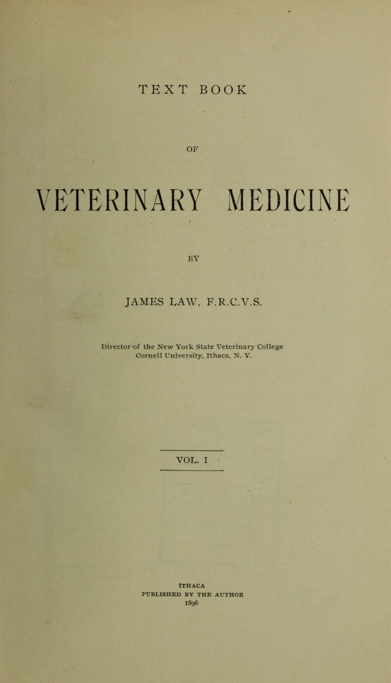 TEXT BOOK OF VETERINARY MEDICINE JAMES LAW, F.R.C.V.S. Director of the New York State Veterinary College Cornell University, Ithaca, N. Y> VOL. I ITHACA PUBLISHED BY THE AUTHOR 1896