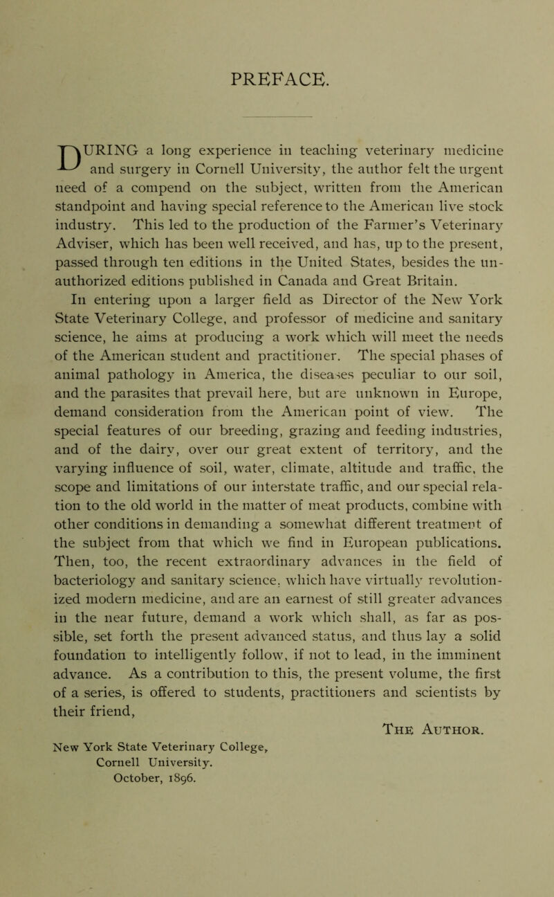 PREFACE. URING a long experience in teaching veterinar}^ medicine and surgery in Cornell University, the author felt the urgent need of a compend on the subject, written from the American standpoint and having special reference to the American live stock industry. This led to the production of the Farmer's Veterinary Adviser, which has been well received, and has, up to the present, passed through ten editions in the United States, besides the un- authorized editions published in Canada and Great Britain. In entering upon a larger field as Director of the New York State Veterinary College, and professor of medicine and sanitary science, he aims at producing a work which will meet the needs of the American student and practitioner. The special phases of animal pathology in America, the diseases peculiar to our soil, and the parasites that prevail here, but are unknown in Europe, demand consideration from the American point of view. The special features of our breeding, grazing and feeding industries, and of the dairy, over our great extent of territory, and the varying influence of soil, water, climate, altitude and traffic, the scope and limitations of our interstate traffic, and our .special rela- tion to the old world in the matter of meat products, combine with other conditions in demanding a somewhat different treatment of the subject from that which we find in European publications. Then, too, the recent extraordinary advances in the field of bacteriology and sanitary science, which have virtually revolution- ized modern medicine, and are an earnest of still greater advances in the near future, demand a work which shall, as far as pos- sible, set forth the present advanced .status, and thus lay a solid foundation to intelligently follow, if not to lead, in the imminent advance. As a contribution to this, the pre.sent volume, the first of a series, is offered to students, practitioners and scientists by their friend. Thk Author. New York State Veterinary Collegej Cornell University. October, 1896.