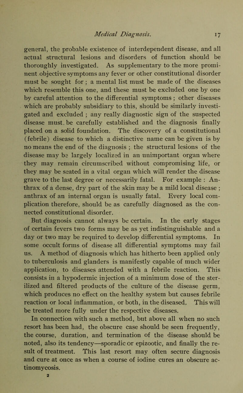 general, the probable existence of interdependent disease, and all actual structural lesions and disorders of function should be thoroughly investigated. As supplementary to the more promi- nent objective symptoms any fever or other constitutional disorder must be sought for ; a mental list must be made of the diseases which resemble this one, and these must be excluded one by one by careful attention to the differential symptoms ; other diseases which are probably subsidiary to this, should be similarly investi- gated and excluded ; any really diagnostic sign of the suspected disease must, be carefully established and the diagnosis finally placed on a solid foundation. The discovery of a constitutional (febrile) disease to which a distinctive name can be given is by no means the end of the diagnosis ; the structural lesions of the disease nia}^ be largely localized in an unimportant organ where they may remain circumscribed without compromising life, or they may be seated in a vital organ which will render the disease grave to the last degree or necessarily fatal. For example : An- thrax of a dense, dry part of the skin may be a mild local disease ; anthrax of an internal organ is usually fatal. Every local com- plication therefore, should be as carefully diagnosed as the con- nected constitutional disorder. But diagnosis cannot always be certain. In the early stages of certain fevers two forms may be as yet indistinguishable and a day or two may be required to develop differential symptoms. In some occult forms of disease all differential symptoms may fail us. A method of diagnosis which has hitherto been applied only to tuberculosis and glanders is manifestly capable of much wider application, to diseases attended with a febrile reaction. This consists in a hypodermic injection of a minimum dose of the ster- ilized and filtered products of the culture of the disease germ, which produces no effect on the healthy system but causes febrile reaction or local inflammation, or both, in the diseased. This will be treated more fully under the re.spective diseases. In connection with such a method, but above all when no such resort has been had, the obscure case should be seen frequently, the course, duration, and termination of the disease should be noted, also its tendency—sporadic or epizootic, and finally the re- sult of treatment. This last resort may often secure diagnosis and cure at once as when a course of iodine cures an obscure ac- tinomycosis. 2