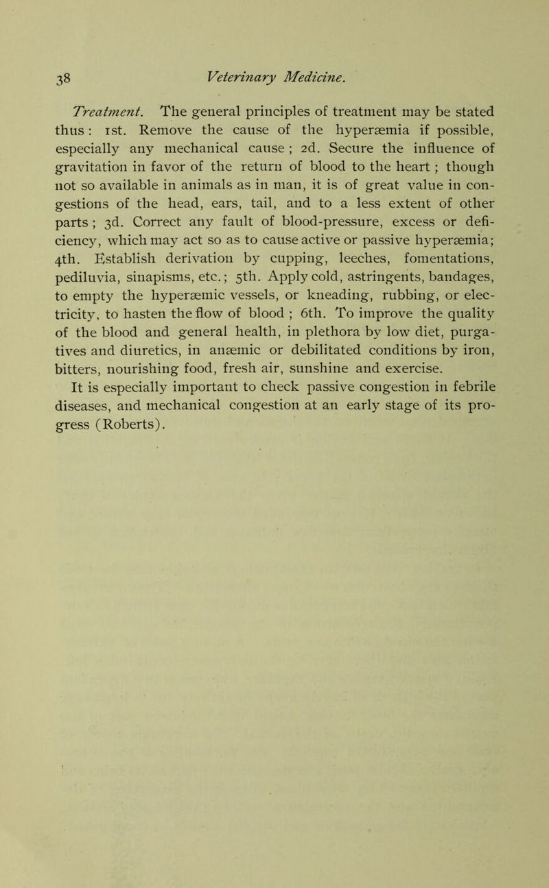 Treatment. The general principles of treatment may be stated thus: I St. Remove the cause of the hypersemia if possible, especially any mechanical cause ; 2d. Secure the influence of gravitation in favor of the return of blood to the heart ; though not so available in animals as in man, it is of great value in con- gestions of the head, ears, tail, and to a less extent of other parts ; 3d. Correct any fault of blood-pressure, excess or defi- ciency, which may act so as to cause active or passive hyperaemia; 4th. Establish derivation by cupping, leeches, fomentations, pediluvia, sinapisms, etc.; 5th. Apply cold, astringents, bandages, to empty the hyperaemic vessels, or kneading, rubbing, or elec- tricity, to hasten the flow of blood ; 6th. To improve the quality of the blood and general health, in plethora by low diet, purga- tives and diuretics, in anaemic or debilitated conditions by iron, bitters, nourishing food, fresh air, sunshine and exercise. It is especially important to check passive congestion in febrile diseases, and mechanical congestion at an early stage of its pro- gress (Roberts).