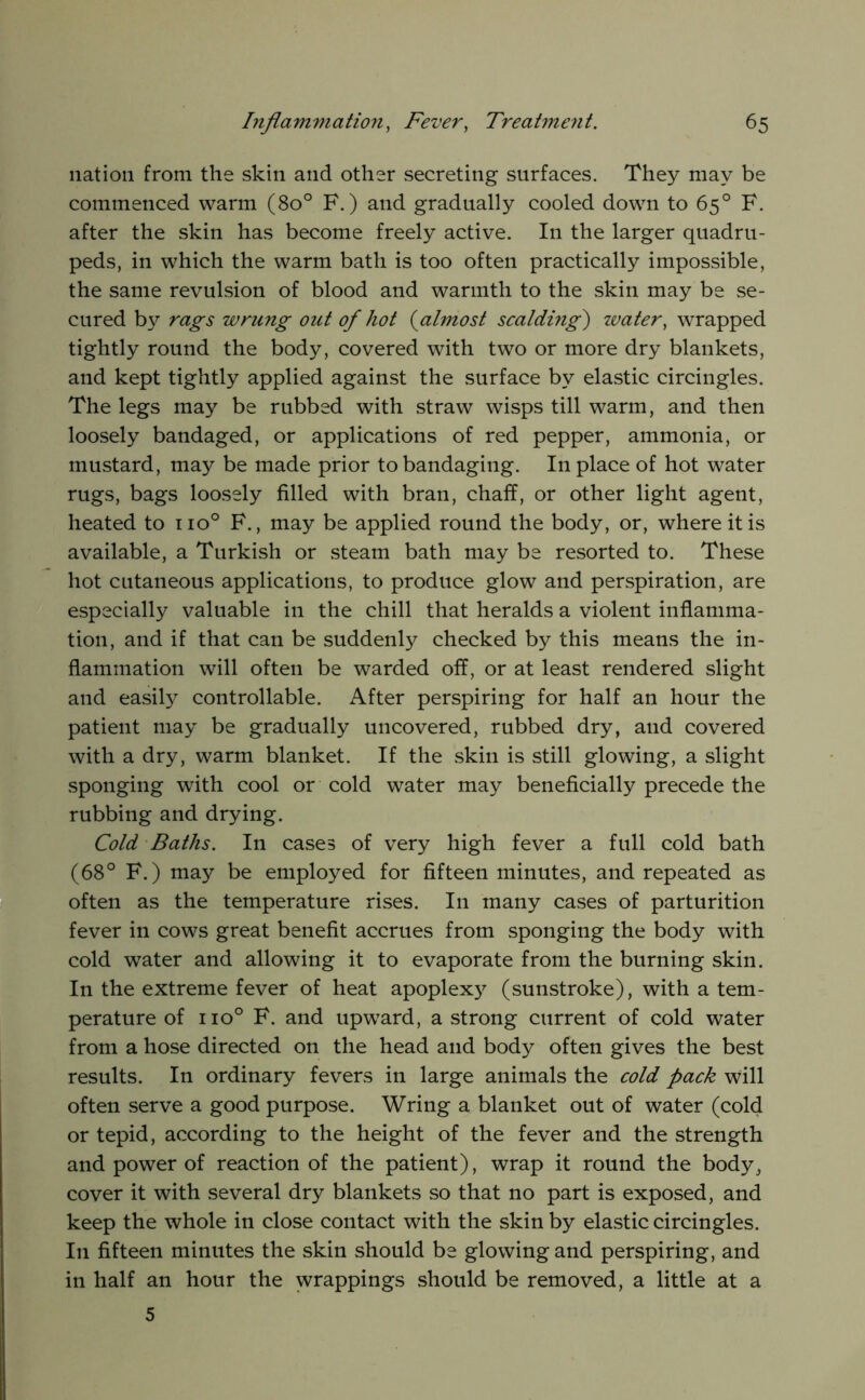 nation from the skin and other secreting surfaces. They may be commenced warm (80° F.) and gradually cooled down to 65° F. after the skin has become freely active. In the larger quadru- peds, in which the warm bath is too often practically impossible, the same revulsion of blood and warmth to the skin may be se- cured b}^ rags wrung out of hot {^almost scalding) zvater, wrapped tightly round the body, covered with two or more dry blankets, and kept tightly applied against the surface by elastic circingles. The legs may be rubbed with straw wisps till warm, and then loosely bandaged, or applications of red pepper, ammonia, or mustard, may be made prior to bandaging. In place of hot water rugs, bags loosely filled with bran, chaff, or other light agent, heated to 110° F., may be applied round the body, or, where it is available, a Turkish or steam bath may be resorted to. These hot cutaneous applications, to produce glow and perspiration, are especially valuable in the chill that heralds a violent inflamma- tion, and if that can be suddenly checked by this means the in- flammation will often be warded off, or at least rendered slight and easily controllable. After perspiring for half an hour the patient may be gradually uncovered, rubbed dry, and covered with a dry, warm blanket. If the skin is still glowing, a slight sponging with cool or cold water may beneficially precede the rubbing and drying. Cold Baths. In cases of very high fever a full cold bath (68° F.) ma}^ be employed for fifteen minutes, and repeated as often as the temperature rises. In many cases of parturition fever in cows great benefit accrues from sponging the body with cold water and allowing it to evaporate from the burning skin. In the extreme fever of heat apoplexy (sunstroke), with a tem- perature of 110° F. and upward, a strong current of cold water from a hose directed on the head and body often gives the best results. In ordinary fevers in large animals the cold pack will often serve a good purpose. Wring a blanket out of water (cold or tepid, according to the height of the fever and the strength and power of reaction of the patient), wrap it round the body, cover it with several dry blankets so that no part is exposed, and keep the whole in close contact with the skin by elastic circingles. In fifteen minutes the skin should be glowing and perspiring, and in half an hour the wrappings should be removed, a little at a 5