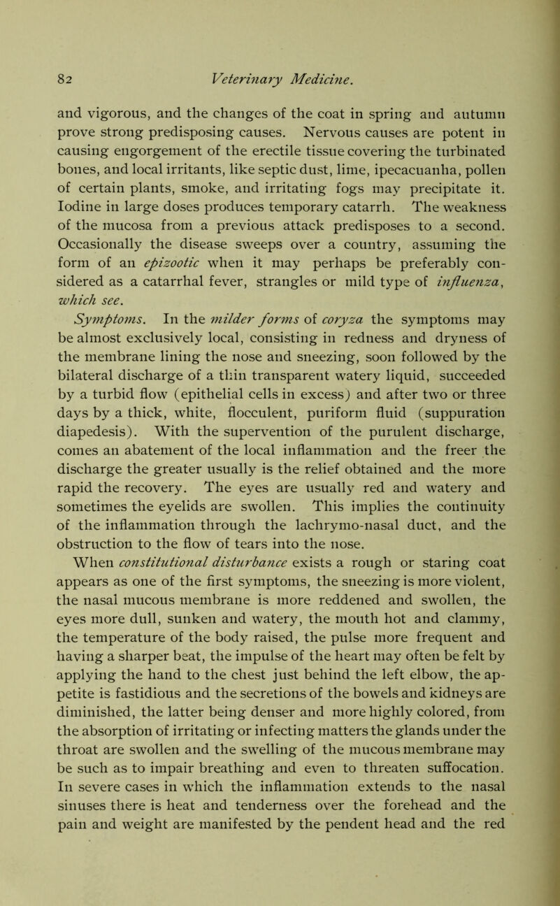 and vigorous, and the changes of the coat in spring and autumn prove strong predisposing causes. Nervous causes are potent in causing engorgement of the erectile tissue covering the turbinated bones, and local irritants, like septic dust, lime, ipecacuanha, pollen of certain plants, smoke, and irritating fogs may precipitate it. Iodine in large doses produces temporary catarrh. The weakness of the mucosa from a previous attack predisposes to a second. Occasionally the disease sweeps over a country, assuming the form of an epizootic when it may perhaps be preferably con- sidered as a catarrhal fever, strangles or mild type of influenza, which see. Symptoms. In the milder forms of coryza the symptoms may be almost exclusively local, consisting in redness and dryness of the membrane lining the nose and sneezing, soon followed by the bilateral discharge of a thin transparent watery liquid, succeeded by a turbid flow (epithelial cells in excess) and after two or three days by a thick, white, fiocculent, puriform fluid (suppuration diapedesis). With the supervention of the purulent discharge, comes an abatement of the local inflammation and the freer the discharge the greater usually is the relief obtained and the more rapid the recovery. The eyes are usually red and watery and sometimes the eyelids are swollen. This implies the continuity of the inflammation through the lachrymo-nasal duct, and the obstruction to the flow of tears into the nose. When constitutional disturbance exists a rough or staring coat appears as one of the first symptoms, the sneezing is more violent, the nasal mucous membrane is more reddened and swollen, the eyes more dull, sunken and watery, the mouth hot and clammy, the temperature of the body raised, the pulse more frequent and having a sharper beat, the impulse of the heart may often be felt by applying the hand to the chest just behind the left elbow, the ap- petite is fastidious and the secretions of the bowels and kidneys are diminished, the latter being denser and more highly colored, from the absorption of irritating or infecting matters the glands under the throat are swollen and the swelling of the mucous membrane may be such as to impair breathing and even to threaten suffocation. In severe cases in which the inflammation extends to the nasal sinuses there is heat and tenderness over the forehead and the pain and weight are manifested by the pendent head and the red