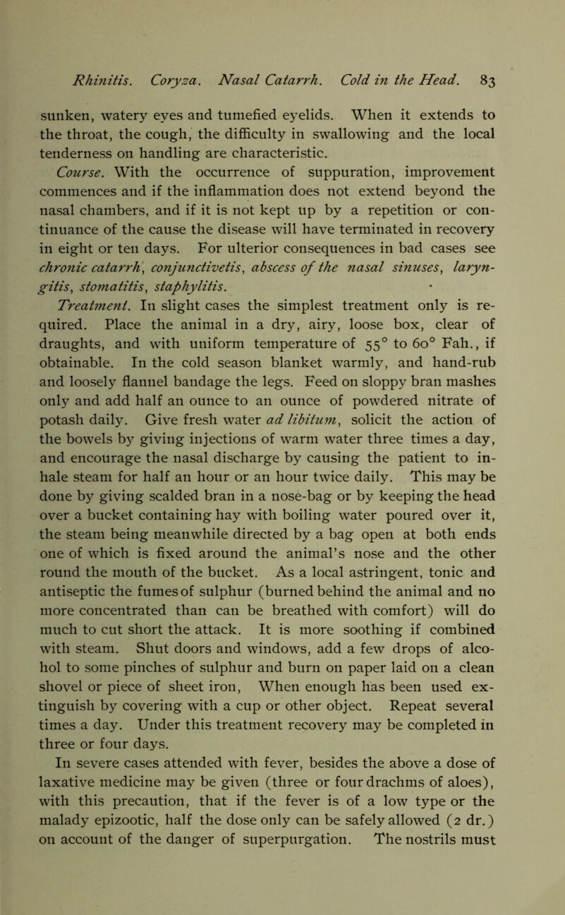 sunken, watery eyes and tumefied eyelids. When it extends to the throat, the cough, the difficulty in swallowing and the local tenderness on handling are characteristic. Course. With the occurrence of suppuration, improvement commences and if the inflammation does not extend beyond the nasal chambers, and if it is not kept up by a repetition or con- tinuance of the cause the disease will have terminated in recovery in eight or ten days. For ulterior consequences in bad cases see chronic catarrh, conjunctivetis, abscess of the nasal sinuses, laryn- gitis, stomatitis, staphylitis. Treatment. In slight cases the simplest treatment only is re- quired. Place the animal in a dry, airy, loose box, clear of draughts, and with uniform temperature of 55° to 60° Fah., if obtainable. In the cold season blanket warmly, and hand-rub and loosely flannel bandage the legs. Feed on sloppy bran mashes only and add half an ounce to an ounce of powdered nitrate of potash daily. Give fresh water ad libitum, solicit the action of the bowels b}^ giving injections of warm water three times a day, and encourage the nasal discharge by causing the patient to in- hale steam for half an hour or an hour twice daily. This may be done by giving scalded bran in a nose-bag or by keeping the head over a bucket containing hay with boiling water poured over it, the steam being meanwhile directed by a bag open at both ends one of which is fixed around the animal’s nose and the other round the mouth of the bucket. As a local astringent, tonic and antiseptic the fumes of sulphur (burned behind the animal and no more concentrated than can be breathed with comfort) will do much to cut short the attack. It is more soothing if combined with steam. Shut doors and windows, add a few drops of alco- hol to some pinches of sulphur and burn on paper laid on a clean shovel or piece of sheet iron. When enough has been used ex- tinguish by covering with a cup or other object. Repeat several times a day. Under this treatment recovery may be completed in three or four days. In severe cases attended with fever, besides the above a dose of laxative medicine may be given (three or four drachms of aloes), with this precaution, that if the fever is of a low type or the malady epizootic, half the dose only can be safely allowed (2 dr.) on account of the danger of superpurgation. The nostrils must