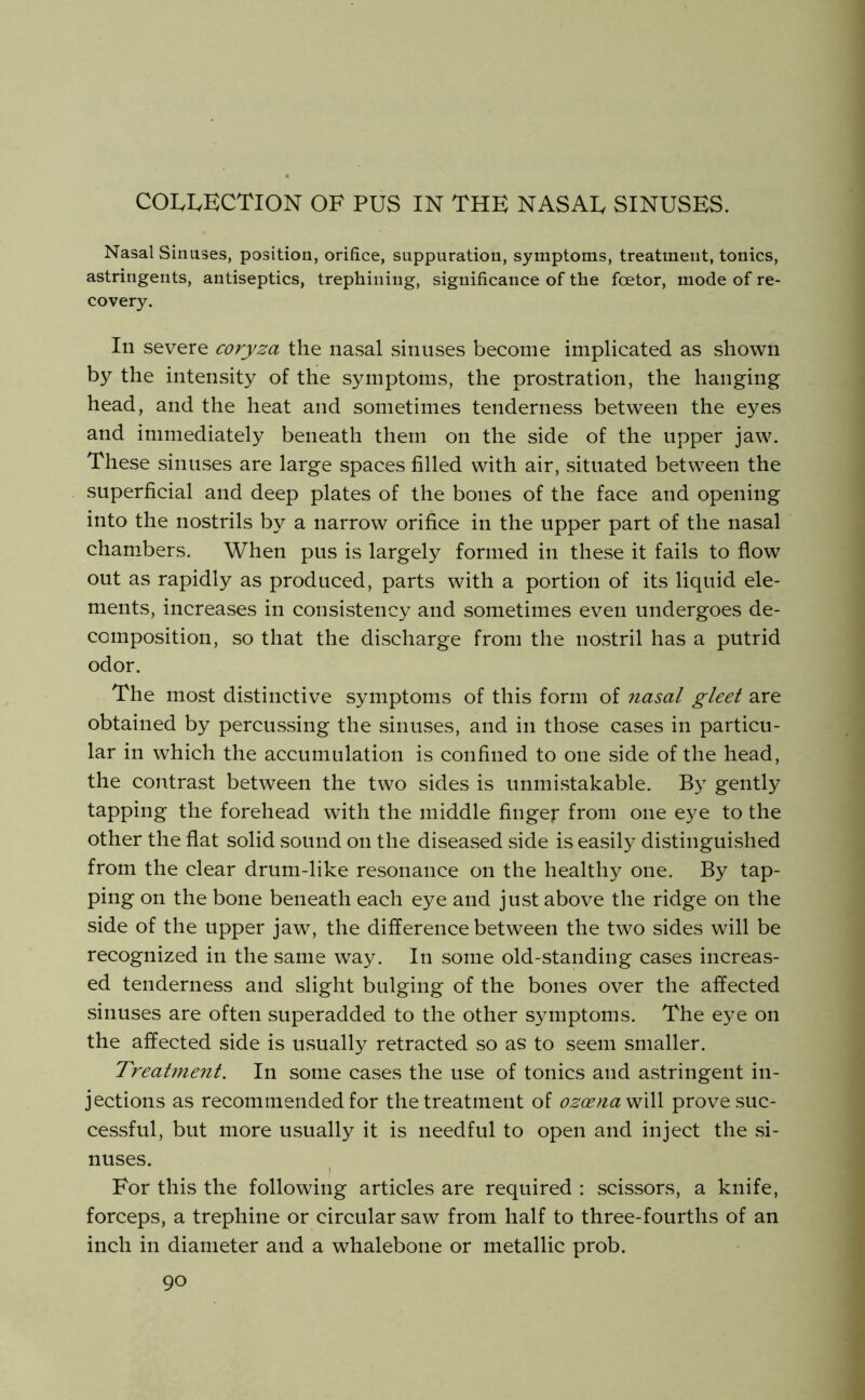 COLLECTION OF PUS IN THE NASAL SINUSES. Nasal Sinuses, position, orifice, suppuration, symptoms, treatment, tonics, astringents, antiseptics, trephining, significance of the foetor, mode of re- covery. In severe coryza the nasal sinuses become implicated as shown by the intensity of the symptoms, the prostration, the hanging head, and the heat and sometimes tenderness between the eyes and immediately beneath them on the side of the upper jaw. These sinuses are large spaces filled with air, situated between the superficial and deep plates of the bones of the face and opening into the nostrils by a narrow orifice in the upper part of the nasal cham^bers. When pus is largely formed in these it fails to flow out as rapidly as produced, parts with a portion of its liquid ele- ments, increases in consistency and sometimes even undergoes de- composition, so that the discharge from the nostril has a putrid odor. The most distinctive symptoms of this form of nasal gleet are obtained by percussing the sinuses, and in those cases in particu- lar in which the accumulation is confined to one side of the head, the contrast between the two sides is unmistakable. By gently tapping the forehead with the middle finger from one eye to the other the flat solid sound on the diseased side is easily distinguished from the clear drum-like resonance on the healthy one. By tap- ping on the bone beneath each eye and just above the ridge on the side of the upper jaw, the difference between the two sides will be recognized in the same way. In some old-standing cases increas- ed tenderness and slight bulging of the bones over the affected sinuses are often superadded to the other symptoms. The eye on the affected side is usually retracted so as to seem smaller. Treal7ne7it. In some cases the use of tonics and astringent in- jections as recommended for the treatment of ozoenaW^ prove suc- cessful, but more usually it is needful to open and inject the si- nuses. For this the following articles are required : scissors, a knife, forceps, a trephine or circular saw from half to three-fourths of an inch in diameter and a whalebone or metallic prob.