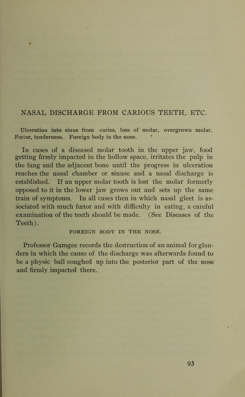 NASAL DISCHARGE FROM CARIOUS TEETH, ETC. UlceratioQ into sinus from caries, loss of molar, overgrown molar. Foetor, tenderness. Foreign body in the nose. Ill cases of a diseased molar tooth in the upper jaw, food getting firmly impacted in the hollow space, irritates the pulp in the fang and the adjacent bone until the progress in ulceration reaches the nasal chamber or sinuse and a nasal discharge is established. If an upper molar tooth is lost the molar formerly opposed to it in the lower jaw grows out and sets up the same train of symptoms. In all cases then in which nasal gleet is as- sociated with much foetor and with difficulty in eating, a careful examination of the teeth should be made. (See Diseases of the Teeth). FOREIGN BODY IN THE NOSE. Professor Gamgee records the destruction of an animal for glan- ders in which the cause of the discharge was afterwards found to be a physic ball coughed up into the posterior part of the nose and firmly impacted there.