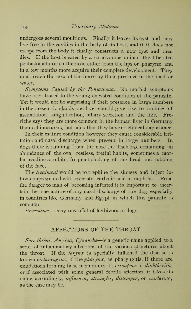 undergoes several moultings. Finally it leaves its cyst and may live free in the cavities in the body of its host, and if it does not escape from the body it finally constructs a new cyst and then dies. If the host is eaten by a carnivorous animal the liberated pentastomata reach the nose either from the lips or pharynx and in a few months more acquire their complete development. They must reach the nose of the horse by their presence in the food or water. Symptoms Caused by the Pentastoma. No morbid symptoms have been traced to the young encysted condition of the parasite. Yet it would not be surprising if their presence in large numbers in the mesentric glands and liver should give rise to troubles of assimilation, sanguification, biliary secretion and the like. Fre- richs says they are more common in the human liver in Germany than echinococcus, but adds that they have no clinical importance. In their mature condition however they cause considerable irri- tation and nasal discharge when present in large numbers. In dogs there is running from the nose the discharge containing an abundance of the ova, restless, fretful habits, sometimes a mor- bid readiness to bite, frequent shaking of the head and rubbing of the face. The treatment would be to trephine the sinuses and inject lo- tions impregnated with creosote, carbolic acid or naphtha. From the danger to man of becoming infested it is important to ascer- tain the true nature of any nasal discharge of the dog especially in countries like Germany and Egypt in which this parasite is common. Preveyition. Deny raw offal of herbivora to dogs. AFFECTIONS OF THE THROAT. Sore throat, Angina, Cynanche—is a generic name applied to a series of inflammatory affections of the various structures about the throat. If the larynx is specially inflamed the disease is known as laryngitis, if the pharynx, as pharyngitis, if there are exudations forming false membranes it is croupous or diphtheritic, or if associated with some general febrile affection, it takes its name accordingly, influenza, strangles, distemper, or scarlatina, as the case may be.