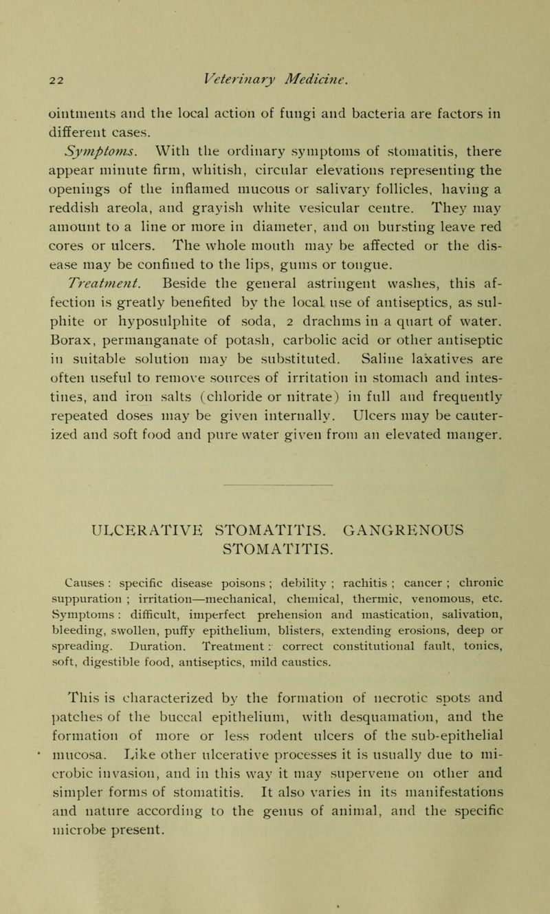 ointments and the local action of fungi and bacteria are factors in different cases. Symptoms. With the ordinary symptoms of stomatitis, there appear minute firm, whitish, circular elevations representing the openings of the inflamed mucous or salivary follicles, having a reddish areola, and grayish white vesicular centre. They may amount to a line or more in diameter, and on bursting leave red cores or ulcers. The whole mouth may be affected or the dis- ease may be confined to the lips, gums or tongue. Treatmejit. Beside the general astringent washes, this af- fection is greatly benefited by the local use of antiseptics, as sul- phite or hyposulphite of soda, 2 drachms in a quart of water. Borax, permanganate of potash, carbolic acid or other antiseptic in suitable solution may be substituted. Saline laxatives are often useful to remove sources of irritation in stomach and intes- tines, and iron salts (chloride or nitrate) in full and frequently repeated doses may be given internally. Ulcers may be cauter- ized and soft food and pure water given from an elevated manger. ULCERATIVE STOMATITIS. GANGRENOUS STOMATITIS. Causes : specific disease poisons ; debility ; rachitis ; cancer ; chronic suppuration ; irritation—mechanical, chemical, thermic, venomous, etc. Symptoms : difficult, imperfect prehension and mastication, salivation, bleeding, swollen, puffy epithelium, blisters, extending erosions, deep or spreading. Duration. Treatment: correct constitutional fault, tonics, soft, digestible food, antiseptics, mild caustics. This is characterized by the formation of necrotic spots and patches of the buccal epithelium, with desquamation, and the formation of more or less rodent ulcers of the sub-epithelial mucosa. Like other ulcerative processes it is usually due to mi- crobic invasion, and in this way it may supervene on other and simpler forms of stomatitis. It also varies in its manifestations and nature according to the genus of animal, and the specific microbe present.