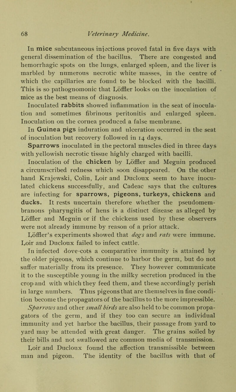 In mice subcutaneous injections proved fatal in five days with general dissemination of the bacillus. There are congested and hemorrhagic spots on the lungs, enlarged spleen, and the liver is marbled by numerous necrotic white masses, in the centre of which the capillaries are found to be blocked with the bacilli. This is so pathognomonic that Loffier looks on the inoculation of mice as the best means of diagnosis. Inoculated rabbits showed inflammation in the seat of inocula- tion and sometimes fibrinous peritonitis and enlarged spleen. Inoculation on the cornea produced a false membrane. In Guinea pigs induration and ulceration occurred in the seat of inoculation but recovery followed in 14 days, Sparrows inoculated in the pectoral muscles died in three days with yellowish necrotic tissue highly charged with bacilli. Inoculation of the chicken by Loffier and Megnin produced a circumscribed redness which soon disappeared. On the other hand Krajewski, Colin, Loir and Ducloux seem to have inocu- lated chickens successfully, and Cadeac says that the cultures are infecting for sparrows, pigeons, turkeys, chickens and ducks. It rests uncertain therefore whether the pseudomem- branous pharyngitis of hens is a distinct disease as alleged by Loffier and Megnin or if the chickens used by these observers were not already immune by reason of a prior attack. Loffier’s experiments showed that dogs and rats were immune. Loir and Ducloux failed to infect cattle. In infected dove-cots a comparative immunity is attained by the older pigeons, which continue to harbor the germ, but do not suffer materially from its presence. They however communicate it to the susceptible young in the milky secretion produced in the crop and with which they feed them, and these accordingly perish in large numbers. Thus pigeons that are themselves in fine condi- tion become the propagators of the bacillus to the more impressible. Sparrows and other small birds are also held to be common propa- gators of the germ, and if they too can secure an individual immunity and yet harbor the bacillus, their passage from yard to yard may be attended with great danger. The grains soiled by their bills and not swallowed are common media of transmission. Loir and Ducloux found the affection transmissible between man and pigeon. The identity of the bacillus with that of