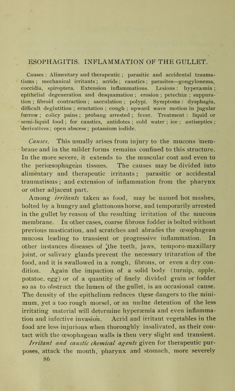 ESOPHAGITIS. INFLAMMATION OF THE GULLET. Causes : Alimentary and therapeutic ; parasitic and accidental trauma- tisms ; mechanical irritants ; acrids ; caustics ; parasites—gongylonema, coccidia, spiroptera. Extension inflammations. Lesions: hypersemia ; epithelial degeneration and desquamation ; erosion ; petechise ; suppura- tion ; fibroid contraction; sacculation ; polypi. Symptoms : dysphagia, difficult deglutition ; eructation ; cough ; upward wave motion in jugular furrow ; colicy pains ; probang arrested ; fever. Treatment : liquid or semi-liquid food ; for caustics, antidotes ; cold water ; ice ; antiseptics ; 'derivatives ; open abscess ; potassium iodide. Causes. This usually arises from injury to the mucous mem- brane and in the milder forms remains confined to this structure. In the more severe, it extends to the muscular coat and even to the perioesophagean tissues. The causes may be divided into alimentary and therapeutic irritants; parasitic or accidental traumatisms ; and extension of inflammation from the pharynx or other adjacent part. Among irritants taken as food, may be named hot mashes, bolted by a hungry and gluttonous horse, and temporarily arrested in the gullet by reason of the resulting irritation of the mucous membrane. In other cases, coarse fibrous fodder is bolted without previous mastication, and scratches and abrades the oesophagean mucosa leading to transient or progressive inflammation. In other instances diseases of |,the teeth, jaws, temporo-maxillary joint, or salivary glands prevent the necessary trituration of the food, and it is swallowed in a rough, fibrous, or even a dry con- dition. Again the impaction of a solid body (turnip, apple, potatoe, egg) or of a quantity of finely divided grain or fodder so as to obstruct the lumen of the gullet, is an occasional cause. The density of the epithelium reduces tl\ese dangers to the mini- mum, yet a too rough morsel, or an undue detention of the less irritating material will determine hyperaemia and even inflamma- tion and infective invasion. Acrid and irritant vegetables in the food are less injurious when thoroughly insalivated, as their con- tact with the oesophagean walls is then very slight and transient. Irritant and caustic chemical agents given for therapeutic pur- poses, attack the mouth, pharynx and stomach, more severely