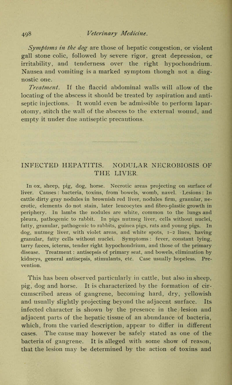 Symptoms in the dog are those of hepatic congestion, or violent gall stone colic, followed by severe rigor, great depression, or irritability, and tenderness over the right hypochondrium. Nausea and vomiting is a marked symptom though not a diag- nostic one. Treatment. If the flaccid abdominal walls will allow of the locating of the abscess it should be treated by aspiration and anti- septic injections. It wTould even be admissible to perform lapar- otomy. stitch the wall of the abscess to the external wound, and empty it under due antiseptic precautions. INFECTED HEPATITIS. NODUEAR NECROBIOSIS OF THE LIVER. In ox, sheep, pig, dog, horse. Necrotic areas projecting on surface of liver. Causes: bacteria, toxins, from bowels, womb, navel. Lesions: In cattle dirty gray nodules in brownish red liver, nodules firm, granular, ne- crotic, elements do not stain, later leucocytes and fibro-plastic growth in periphery. In lambs the nodules are white, common to the lungs and pleura, pathogenic to rabbit. In pigs nutmeg liver, cells without nuclei, fatty, granular, pathogenic to rabbits, guinea pigs, rats and young pigs. In dog, nutmeg liver, with violet areas, and white spots, 1-2 lines, having granular, fatty cells without nuclei. Symptoms : fever, constant lying, tarry faeces, icterus, tender right hypochondrium, and those of the primary disease. Treatment: antisepsis of primary seat, and bowels, elimination by kidneys, general antisepsis, stimulants, etc. Case usually hopeless. Pre- vention. This has been observed particularly in cattle, but also in sheep, pig, dog and horse. It is characterized by the formation of cir- cumscribed areas of gangrene, becoming hard, dry, yellowish and usually slightly projecting beyond the adjacent surface. Its infected character is shown by the presence in the/lesion and adjacent parts of the hepatic tissue of an abundance of bacteria, which, from the varied description, appear to differ in different cases. The cause may however be safely stated as one of the bacteria of gangrene. It is alleged with some show of reason, that the lesion may be determined by the action of toxins and