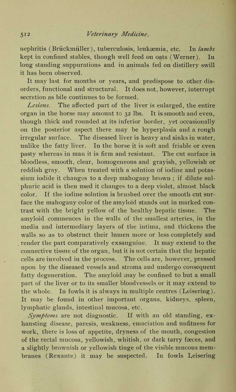 nephritis (Briickmiiller), tuberculosis, leukaemia, etc. In lambs kept in confined stables, though well feed on oats (Werner). In long standing suppurations and in animals fed on distillery swill it has been observed. It may last for months or years, and predispose to other dis- orders, functional and structural. It does not, however, interrupt secretion as bile continues to be formed. Lesions. The affected part of the liver is enlarged, the entire organ in the horse may amount to 32 lbs. It is smooth and even, though thick and rounded at its inferior border, yet occasionally on the posterior aspect there may be hyperplasia and a rough irregular surface. The diseased liver is heavy and sinks in water, unlike the fatty liver. In the horse it is soft and friable or even pasty whereas in man it is firm and resistant. The cut surface is bloodless, smooth, clear, homogeneous and grayish, yellowish or reddish gray. When treated with a solution of iodine and potas- sium iodide it changes to a deep mahogany brown ; if dilute sul- phuric acid is then used it changes to a deep violet, almost black color. If the iodine solution is brushed over the smooth cut sur- face the mahogany color of the amyloid stands out in marked con- trast with the bright yellow of the healthy hepatic tissue. The amyloid commences in the walls of the smallest arteries, in the media and intermediary layers of the intima, and thickens the walls so as to obstruct their lumen more or less completely and render the part comparatively exsanguine. It may extend to the connective tissue of the organ, but it is not certain that the hepatic cells are involved in the process. The cells are, however, pressed upon by the diseased vessels and stroma and undergo consequent fatty degeneration. The amyloid may be confined to but a small part of the liver or to its smaller bloodvessels or it may extend to the whole. I11 fowls it is always in multiple centres (Teisering). It may be found in other important organs, kidneys, spleen, lymphatic glands, intestinal mucosa, etc. Symptoms are not diagnostic. If with an old standing, ex- hausting disease, paresis, weakness, emaciation and unfitness for work, there is loss of appetite, dryness of the mouth, congestion of the rectal mucosa, yellowish, whitish, or dark tarry faeces, and a slightly brownish or yellowish tinge of the visible mucous mem- branes (Rexante) it may be suspected. In fowls Leisering