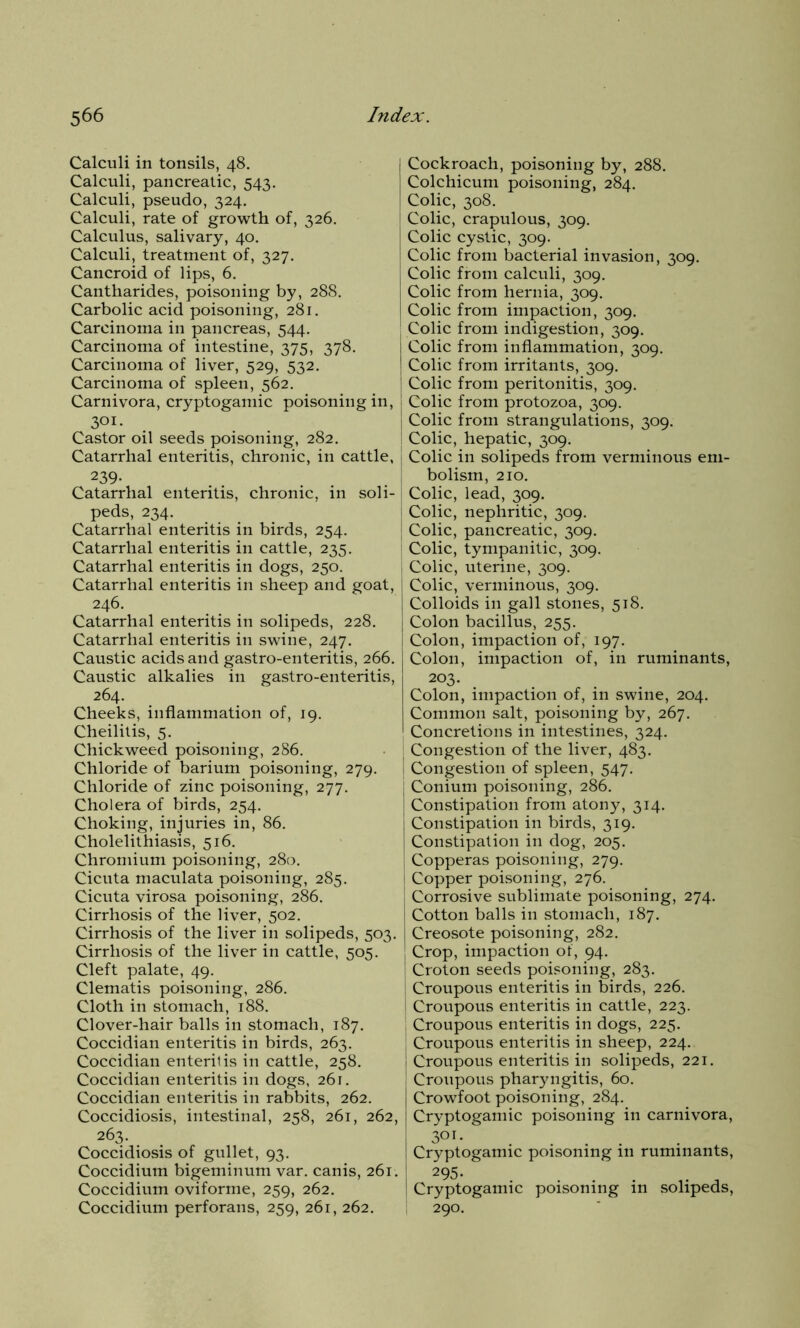 Calculi in tonsils, 48. Calculi, pancreatic, 543. Calculi, pseudo, 324. Calculi, rate of growth of, 326. Calculus, salivary, 40. Calculi, treatment of, 327. Cancroid of lips, 6. Cantharides, poisoning by, 288. Carbolic acid poisoning, 281. Carcinoma in pancreas, 544. Carcinoma of intestine, 375, 378. Carcinoma of liver, 529, 532. Carcinoma of spleen, 562. Carnivora, cryptogamic poisoning in, 301. Castor oil seeds poisoning, 282. Catarrhal enteritis, chronic, in cattle, ! 239- Catarrhal enteritis, chronic, in soli- peds, 234. Catarrhal enteritis in birds, 254. Catarrhal enteritis in cattle, 235. Catarrhal enteritis in dogs, 250. Catarrhal enteritis in sheep and goat, j 246. Catarrhal enteritis in solipeds, 228. Catarrhal enteritis in swine, 247. Caustic acids and gastro-enteritis, 266. Caustic alkalies in gastro-enteritis, 264. Cheeks, inflammation of, 19. Cheilitis, 5. Chickweed poisoning, 286. Chloride of barium poisoning, 279. Chloride of zinc poisoning, 277. Cholera of birds, 254. Choking, injuries in, 86. Cholelithiasis, 516. Chromium poisoning, 280. Cicuta maculata poisoning, 285. Cicuta virosa poisoning, 286. Cirrhosis of the liver, 502. Cirrhosis of the liver in solipeds, 503. Cirrhosis of the liver in cattle, 505. Cleft palate, 49. Clematis poisoning, 286. Cloth in stomach, 188. Clover-hair balls in stomach, 187. Coccidian enteritis in birds, 263. Coccidian enteritis in cattle, 258. Coccidian enteritis in dogs, 261. Coccidian enteritis in rabbits, 262. Coccidiosis, intestinal, 258, 261, 262, 263- . Coccidiosis of gullet, 93. Coccidium bigeminum var. canis, 261. Coccidium oviforme, 259, 262. Coccidium perforans, 259, 261, 262. Cockroach, poisoning by, 288. Colchicum poisoning, 284. Colic, 308. Colic, crapulous, 309. Colic cystic, 309. Colic from bacterial invasion, 309. Colic from calculi, 309. Colic from hernia, 309. Colic from impaction, 309. Colic from indigestion, 309. Colic from inflammation, 309. Colic from irritants, 309. Colic from peritonitis, 309. Colic from protozoa, 309. Colic from strangulations, 309. Colic, hepatic, 309. Colic in solipeds from verminous em- bolism, 210. Colic, lead, 309. Colic, nephritic, 309. Colic, pancreatic, 309. Colic, tympanitic, 309. Colic, uterine, 309. Colic, verminous, 309. Colloids in gall stones, 518. Colon bacillus, 255. Colon, impaction of, 197. Colon, impaction of, in ruminants, 203. Colon, impaction of, in swine, 204. Common salt, poisoning by, 267. Concretions in intestines, 324. Congestion of the liver, 483. Congestion of spleen, 547. Conium poisoning, 286. Constipation from atony, 314. Constipation in birds, 319. Constipation in dog, 205. Copperas poisoning, 279. Copper poisoning, 276. Corrosive sublimate poisoning, 274. Cotton balls in stomach, 187. Creosote poisoning, 282. Crop, impaction of, 94. Croton seeds poisoning, 283. Croupous enteritis in birds, 226. Croupous enteritis in cattle, 223. Croupous enteritis in dogs, 225. Croupous enteritis in sheep, 224. Croupous enteritis in solipeds, 221. Croupous pharyngitis, 60. Crowfoot poisoning, 284. Cryptogamic poisoning in carnivora, 3m. Cryptogamic poisoning 111 ruminants, 295* . ... , Cryptogamic poisoning in solipeds, 290.