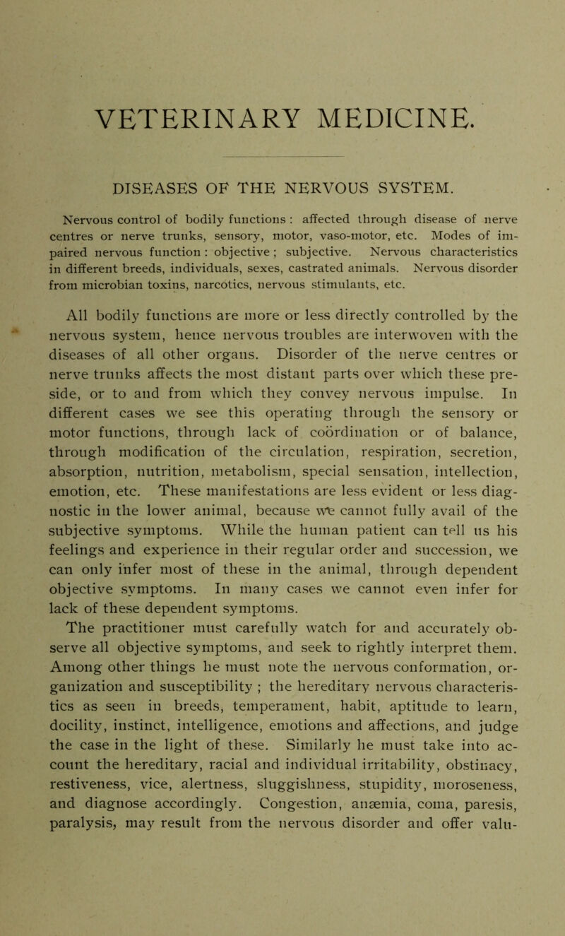 VETERINARY MEDICINE. DISEASES OF THE NERVOUS SYSTEM. Nervous control of bodily functions : affected through disease of nerve centres or nerve trunks, sensory, motor, vaso-motor, etc. Modes of im- paired nervous function : objective ; subjective. Nervous characteristics in different breeds, individuals, sexes, castrated animals. Nervous disorder from microbian toxins, narcotics, nervous stimulants, etc. All bodily functions are more or less directly controlled by the nervous system, hence nervous troubles are interwoven with the diseases of all other organs. Disorder of the nerve centres or nerve trunks affects the most distant parts over which these pre- side, or to and from which they convey nervous impulse. In different cases we see this operating through the sensory or motor functions, through lack of coordination or of balance, through modification of the circulation, respiration, secretion, absorption, nutrition, metabolism, special sensation, intellection, emotion, etc. These manifestations are less evident or less diag- nostic in the lower animal, because we cannot fully avail of the subjective symptoms. While the human patient can tell us his feelings and experience in their regular order and succession, we can only infer most of these in the animal, through dependent objective symptoms. In many cases we cannot even infer for lack of these dependent symptoms. The practitioner must carefully watch for and accurately ob- serve all objective symptoms, and seek to rightly interpret them. Among other things he must note the nervous conformation, or- ganization and susceptibility ; the hereditary nervous characteris- tics as seen in breeds, temperament, habit, aptitude to learn, docility, instinct, intelligence, emotions and affections, and judge the case in the light of these. Similarly he must take into ac- count the hereditary, racial and individual irritability, obstinacy, restiveness, vice, alertness, sluggishness, stupidity, moroseness, and diagnose accordingly. Congestion, anaemia, coma, paresis, paralysis, may result from the nervous disorder and offer valu-