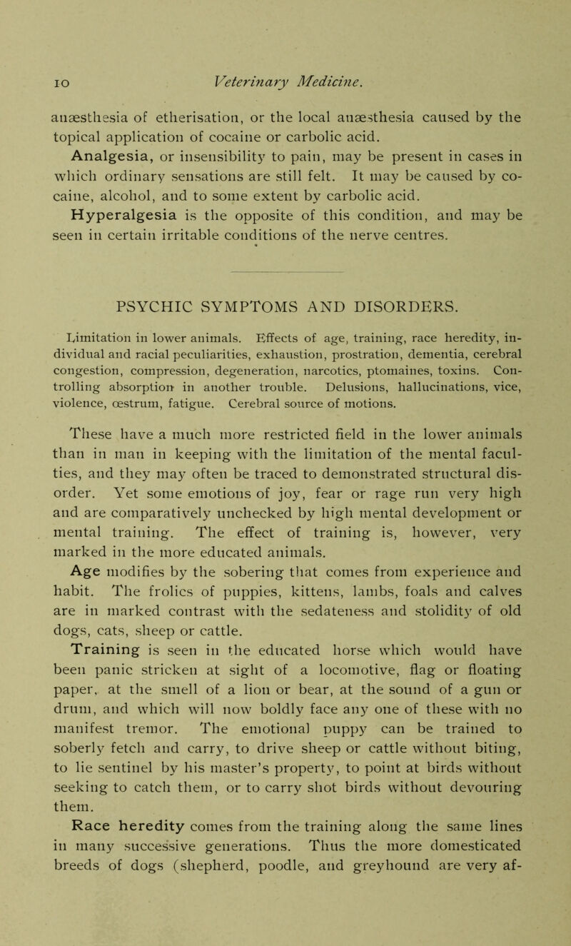 anaesthesia of etherisation, or the local anaesthesia caused by the topical application of cocaine or carbolic acid. Analgesia, or insensibility to pain, may be present in cases in which ordinary sensations are still felt. It may be caused by co- caine, alcohol, and to some extent by carbolic acid. Hyperalgesia is the opposite of this condition, and may be seen in certain irritable conditions of the nerve centres. PSYCHIC SYMPTOMS AND DISORDERS. Limitation in lower animals. Effects of age, training, race heredity, in- dividual and racial peculiarities, exhaustion, prostration, dementia, cerebral congestion, compression, degeneration, narcotics, ptomaines, toxins. Con- trolling absorption- in another trouble. Delusions, hallucinations, vice, violence, oestrum, fatigue. Cerebral source of motions. These have a much more restricted field in the lower animals than in man in keeping with the limitation of the mental facul- ties, and they may often be traced to demonstrated structural dis- order. Yet some emotions of joy, fear or rage run very high and are comparatively unchecked by high mental development or mental training. The effect of training is, however, very marked in the more educated animals. Age modifies by the sobering that comes from experience and habit. The frolics of puppies, kittens, lambs, foals and calves are in marked contrast with the sedateness and stolidity of old dogs, cats, sheep or cattle. Training is seen in the educated horse which would have been panic stricken at sight of a locomotive, flag or floating paper, at the smell of a lion or bear, at the sound of a gun or drum, and which will now boldly face any one of these with no manifest tremor. The emotional puppy can be trained to soberly fetch and carry, to drive sheep or cattle without biting, to lie sentinel by his master’s property, to point at birds without seeking to catch them, or to carry shot birds without devouring them. Race heredity comes from the training along the same lines in many successive generations. Thus the more domesticated breeds of dogs (shepherd, poodle, and greyhound are very af-