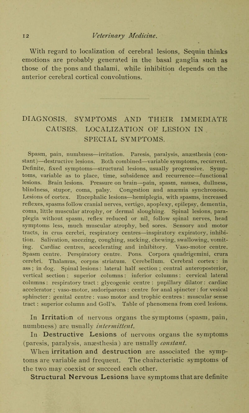 With regard to localization of cerebral lesions, Sequin thinks emotions are probably generated in the basal ganglia such as those of the pons and thalami, while inhibition depends on the anterior cerebral cortical convolutions. DIAGNOSIS, SYMPTOMS AND THEIR IMMEDIATE CAUSES. LOCALIZATION OF LESION IN . SPECIAL SYMPTOMS. Spasm, pain, numbness—irritation. Paresis, paralysis, anaesthesia (con- stant)—destructive lesions. Both combined—variable symptoms, recurrent. Definite, fixed symptoms—structural lesions, usually progressive. Symp- toms, variable as to place, time, subsidence and recurrence—functional lesions. Brain lesions. Pressure on brain—pain, spasm, nausea, dullness, blindness, stupor, coma, pals)'. Congestion and anaemia synchronous. Lesions of cortex. Encephalic lesions—hemiplegia, with spasms, increased reflexes, spasms follow cranial nerves, vertigo, apoplexy, epilepsy, dementia, coma, little muscular atrophy, or dermal sloughing. Spinal lesions, para- plegia without spasm, reflex reduced or nil, follow spinal nerves, head symptoms less, much muscular atrophy, bed sores. Sensory and motor tracts, in crus cerebri, respiratory centres—inspiratory expiratory, inhibi- tion. Salivation, sneezing, coughing, sucking, chewing, swallowing, vomit- ing. Cardiac centres, accelerating and inhibitory. Vaso-motor centre. Spasm centre. Perspiratory centre. Pons. Corpora quadrigemini, crura cerebri. Thalamus, corpus striatum. Cerebellum. Cerebral cortex: in ass ; in dog. Spinal lesions : lateral half section ; central anteroposterior, vertical section : superior columns: inferior columns: cervical lateral columns : respiratory tract: glycogenic centre : pupillary dilator : cardiac accelerator ; vaso-motor, sudoriparous : centre for anal spincter : for vesical sphincter: genital centre : vaso motor and trophic centres : muscular sense tract: superior column and Goll’s. Table of phenomena from cord lesions. In Irritation of nervous organs the symptoms (spasm, pain, numbness) are usually intermittent. In Destructive Lesions of nervous organs the symptoms (paresis, paralysis, anaesthesia) are usually constant. When irritation and destruction are associated the symp- toms are variable and frequent. The characteristic symptoms of the two may coexist or succeed each other. Structural Nervous Lesions have symptoms that are definite