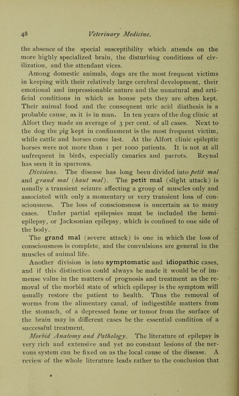 the absence of the special susceptibility which attends on the more highly specialized brain, the disturbing conditions of civ- ilization, and the attendant vices. Among domestic animals, dogs are the most frequent victims in keeping with their relatively large cerebral development, their emotional and impressionable nature and the unnatural and arti- ficial conditions in which as house pets they are often kept. Their animal food and the consequent uric acid diathesis is a probable cause, as it is in man. In ten years of the dog clinic at Alfort they made an average of 3 per cent, of all cases. Next to the dog the pig kept in confinement is the most frequent victim, while cattle and horses come last. At the Alfort clinic epileptic horses were not more than 1 per 1000 patients. It is not at all unfrequent in birds, especially canaries and parrots. Reynal has seen it in sparrows. Divisions. The disease has long been divided into petit mat and grand mat (haut mat). The petit mal (slight attack) is usually a transient seizure affecting a group of muscles only and associated with only a momentary or very transient loss of con- sciousness. The loss of consciousness is uncertain as to many cases. Under partial epilepsies must be included the hemi- epilepsy, or Jacksonian epilepsy, which is confined to one side of the body. The grand mal (severe attack) is one in which the loss of consciousness is complete, and the convulsions are general in the muscles of animal life. Another division is into symptomatic and idiopathic cases, and if this distinction could always be made it would be of im- mense value in the matters of prognosis and treatment as the re- moval of the morbid state of which epilepsy is the symptom will usually restore the patient to health. Thus the removal of worms from the alimentary canal, of indigestible matters from the stomach, of a depressed bone or tumor from the surface of the brain may in different cases be the essential condition of a successful treatment. Morbid Anatomy and Pathology. The literature of epilepsy is very rich and extensive and yet no constant lesions of the ner- vous system can be fixed on as the local cause of the disease. A review of the whole literature leads rather to the conclusion that