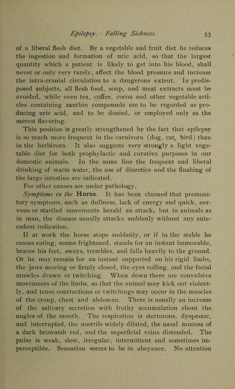 of a liberal flesh diet. By a vegetable and fruit diet he reduces the ingestion and formation of uric acid, so that the largest quantity which a patient is likety to get into his blood, shall never or only very rarely, affect the blood pressure and increase the intra-cranial circulation to a dangerous extent. In predis- posed subjects, all flesh food, soup, and meat extracts must be avoided, while even tea, coffee, cocoa and other vegetable arti- cles containing zanthin compounds are to be regarded as pro- ducing uric acid, and to be denied, or employed only as the merest flavoring. This position is greatly strengthened by the fact that epilepsy is so much more frequent in the carnivora (dog, cat, bird) than in the herbivora. It also suggests very strongly a light vege- table diet for both prophylactic and curative purposes in our domestic animals. In the same line the frequent and liberal drinking of warm water, the use of diuretics and the flushing of the large intestine are indicated. For other causes see under pathology. Symptoms in the Horse. It has been claimed that premoni- tory symptoms, such as dullness, lack of energy and quick, ner- vous or startled movements herald an attack, but in animals as in man, the disease usually attacks suddenly without any ante- cedent indication. If at work the horse stops suddenly, or if in the stable he ceases eating, seems frightened, stands for an instant immovable, braces his feet, sways, trembles, and falls heavily to the ground. Or he may remain for an instant supported on his rigid limbs, the jaws moving or firmly closed, the eyes rolling, and the facial muscles drawn or twitching. When down there are convulsive movements of the limbs, so that the animal may kick out violent- ly, and tense contractions or twitchings ma}7 occur in the muscles of the croup, chest and abdomen. There is usually an increase of the salivary secretion with frothy accumulation about the angles of the mouth. The respiration is stertorous, dyspnceic, and interrupted, the nostrils widely dilated, the nasal mucosa of a dark brownish red, and the superficial veins distended. The pulse is weak, slow, irregular, intermittent and sometimes im- perceptible. Sensation seems to be in abeyance. No attention