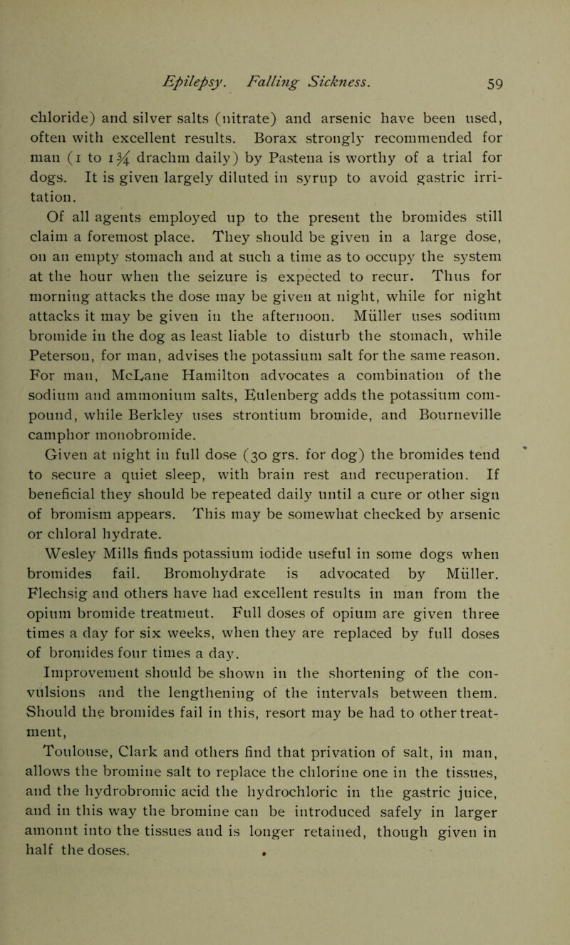 chloride) and silver salts (nitrate) and arsenic have been used, often with excellent results. Borax stronglj’ recommended for man (i to drachm daily) by Pastena is worthy of a trial for dogs. It is given largely diluted in syrup to avoid gastric irri- tation. Of all agents employed up to the present the bromides still claim a foremost place. They should be given in a large dose, on an empty stomach and at such a time as to occupy the system at the hour when the seizure is expected to recur. Thus for morning attacks the dose may be given at night, while for night attacks it may be given in the afternoon. Muller uses sodium bromide in the dog as least liable to disturb the stomach, while Peterson, for man, advises the potassium salt for the same reason. For man, McLane Hamilton advocates a combination of the sodium and ammonium salts, Bulenberg adds the potassium com- pound, while Berkley uses strontium bromide, and Bourneville camphor monobromide. Given at night in full dose (30 grs. for dog) the bromides tend to secure a quiet sleep, with brain rest and recuperation. If beneficial they should be repeated daily until a cure or other sign of bromism appears. This may be somewhat checked by arsenic or chloral hydrate. Wesley Mills finds potassium iodide useful in some dogs when bromides fail. Bromohydrate is advocated by Muller. Flechsig and others have had excellent results in man from the opium bromide treatmeut. Full doses of opium are given three times a day for six weeks, when they are replaced by full doses of bromides four times a day. Improvement should be shown in the shortening of the con- vulsions and the lengthening of the intervals between them. Should the bromides fail in this, resort may be had to other treat- ment, Toulouse, Clark and others find that privation of salt, in man, allows the bromine salt to replace the chlorine one in the tissues, and the hydrobromic acid the hydrochloric in the gastric juice, and in this way the bromine can be introduced safely in larger amount into the tissues and is longer retained, though given in half the doses. .