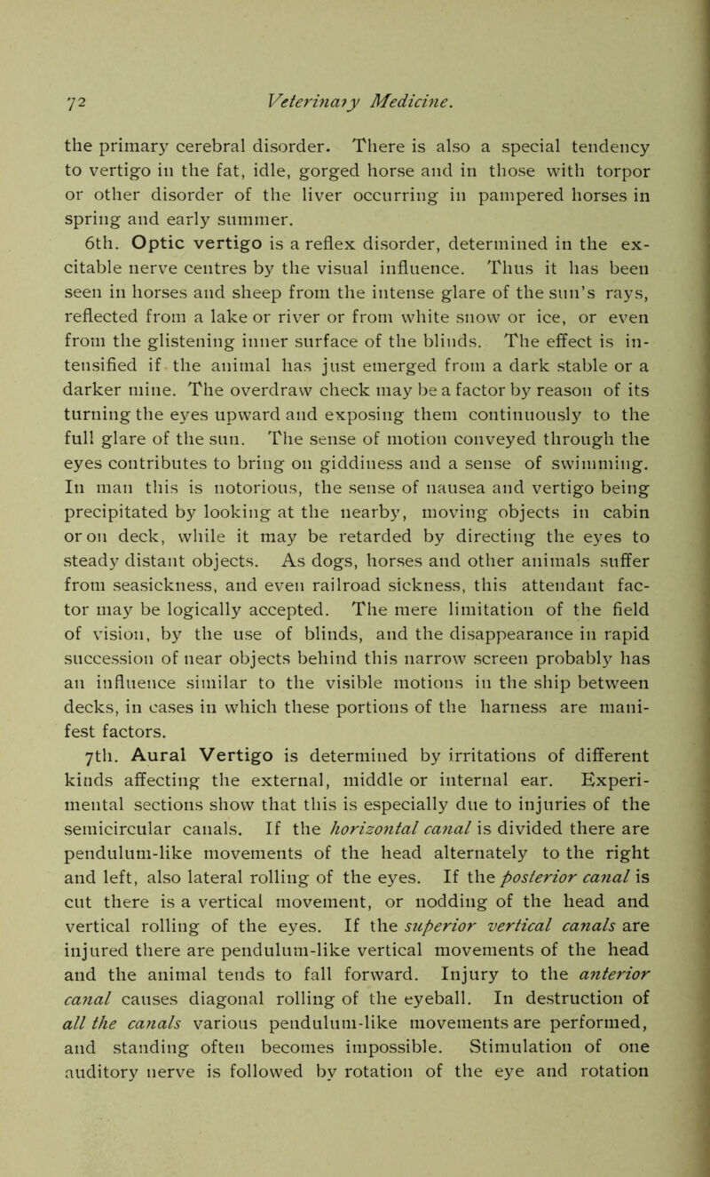 the primary cerebral disorder. There is also a special tendency to vertigo in the fat, idle, gorged horse and in those with torpor or other disorder of the liver occurring in pampered horses in spring and early summer. 6th. Optic vertigo is a reflex disorder, determined in the ex- citable nerve centres by the visual influence. Thus it has been seen in horses and sheep from the intense glare of the sun’s rays, reflected from a lake or river or from white snow or ice, or even from the glistening inner surface of the blinds. The effect is in- tensified if the animal has just emerged from a dark stable or a darker mine. The overdraw check may be a factor by reason of its turning the eyes upward and exposing them continuously to the full glare of the sun. The sense of motion conveyed through the eyes contributes to bring on giddiness and a sense of swimming. In man this is notorious, the sense of nausea and vertigo being precipitated by looking at the nearby, moving objects in cabin or on deck, while it may be retarded by directing the eyes to steady distant objects. As dogs, horses and other animals suffer from seasickness, and even railroad sickness, this attendant fac- tor may be logically accepted. The mere limitation of the field of vision, by the use of blinds, and the disappearance in rapid succession of near objects behind this narrow screen probably has an influence similar to the visible motions in the ship between decks, in cases in which these portions of the harness are mani- fest factors. 7th. Aural Vertigo is determined by irritations of different kinds affecting the external, middle or internal ear. Experi- mental sections show that this is especially due to injuries of the semicircular canals. If the horizontal canal is divided there are pendulum-like movements of the head alternately to the right and left, also lateral rolling of the eyes. If the posterior canal is cut there is a vertical movement, or nodding of the head and vertical rolling of the eyes. If the superior vertical canals are injured there are pendulum-like vertical movements of the head and the animal tends to fall forward. Injury to the anterior canal causes diagonal rolling of the eyeball. In destruction of all the canals various pendulum-like movements are performed, and standing often becomes impossible. Stimulation of one auditory nerve is followed by rotation of the eye and rotation