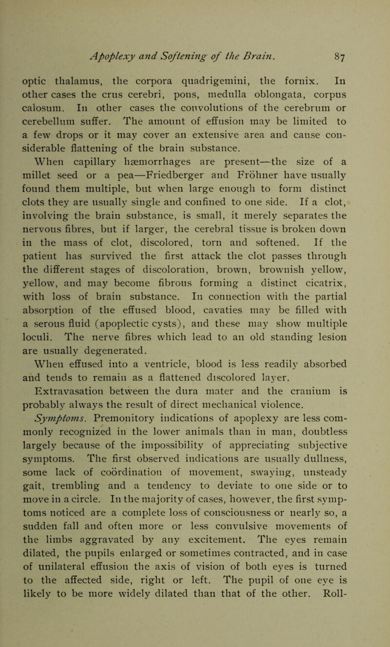 optic thalamus, the corpora quadrigemini, the fornix. In other cases the crus cerebri, pons, medulla oblongata, corpus calosum. I11 other cases the convolutions of the cerebrum or cerebellum suffer. The amount of effusion may be limited to a few drops or it may cover an extensive area and cause con- siderable flattening of the brain substance. When capillary haemorrhages are present—the size of a millet seed or a pea—Friedberger and Frohner have usually found them multiple, but when large enough to form distinct clots they are usually single and confined to one side. If a clot, involving the brain substance, is small, it merely separates the nervous fibres, but if larger, the cerebral tissue is broken down in the mass of clot, discolored, torn and softened. If the patient has survived the first attack the clot passes through the different stages of discoloration, brown, brownish yellow, yellow, and may become fibrous forming a distinct cicatrix, with loss of brain substance. In connection with the partial absorption of the effused blood, cavaties may be filled with a serous fluid (apoplectic cysts), and these may show multiple loculi. The nerve fibres which lead to an old standing lesion are usually degenerated. When effused into a ventricle, blood is less readily absorbed and tends to remain as a flattened discolored layer. Extravasation between the dura mater and the cranium is probably always the result of direct mechanical violence. Symptoms. Premonitory indications of apoplexy are less com- monly recognized in the lower animals than in man, doubtless largely because of the impossibility of appreciating subjective symptoms. The first observed indications are usually dullness, some lack of coordination of movement, swaying, unsteady gait, trembling and a tendency to deviate to one side or to move in a circle. In the majority of cases, however, the first symp- toms noticed are a complete loss of consciousness or nearly so, a sudden fall and often more or less convulsive movements of the limbs aggravated by any excitement. The eyes remain dilated, the pupils enlarged or sometimes contracted, and in case of unilateral effusion the axis of vision of both eyes is turned to the affected side, right or left. The pupil of one eye is likely to be more widely dilated than that of the other. Roll-