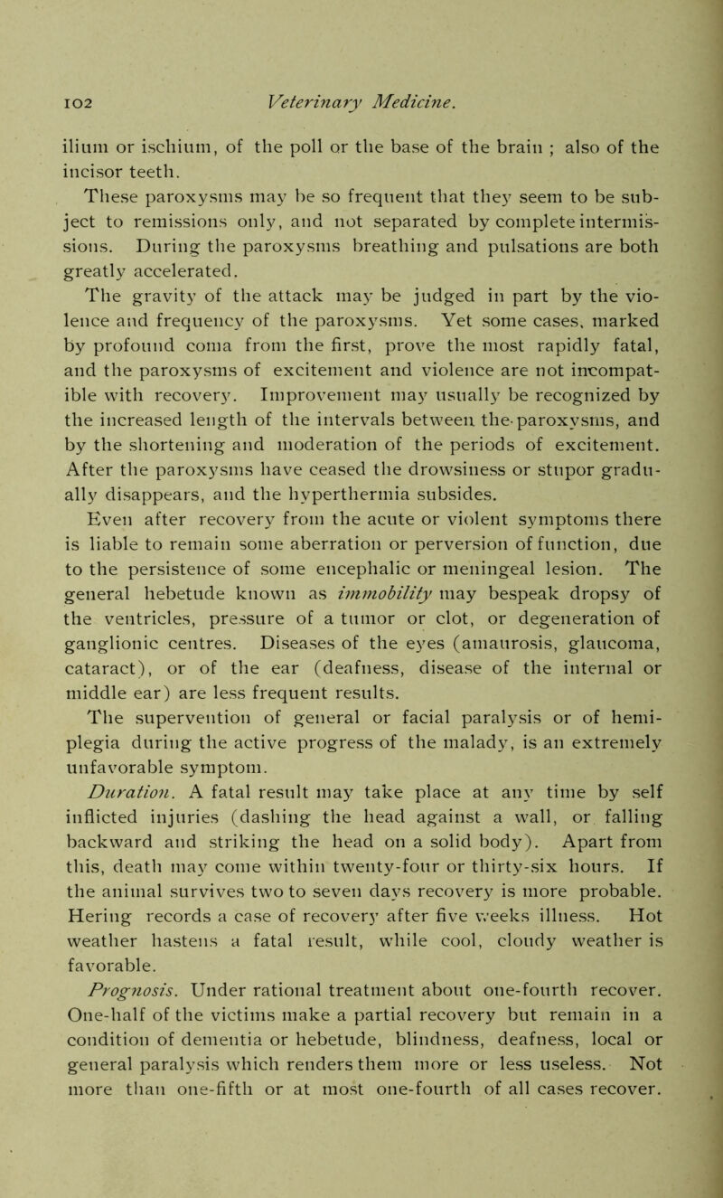 ilium or ischium, of the poll or the base of the brain ; also of the incisor teeth. These paroxysms may be so frequent that they seem to be sub- ject to remissions only, and not separated by complete intermis- sions. During the paroxysms breathing and pulsations are both greatly accelerated. The gravity of the attack may be judged in part by the vio- lence and frequency of the paroxysms. Yet some cases, marked by profound coma from the first, prove the most rapidly fatal, and the paroxysms of excitement and violence are not incompat- ible with recovery. Improvement may usually be recognized by the increased length of the intervals between the-paroxysms, and by the shortening and moderation of the periods of excitement. After the paroxysms have ceased the drowsiness or stupor gradu- ally disappears, and the hyperthermia subsides. Even after recovery from the acute or violent symptoms there is liable to remain some aberration or perversion of function, due to the persistence of some encephalic or meningeal lesion. The general hebetude known as immobility may bespeak dropsy of the ventricles, pressure of a tumor or clot, or degeneration of ganglionic centres. Diseases of the eyes (amaurosis, glaucoma, cataract), or of the ear (deafness, disease of the internal or middle ear) are less frequent results. The supervention of general or facial paralysis or of hemi- plegia during the active progress of the malady, is an extremely unfavorable symptom. Duration. A fatal result may take place at any time by self inflicted injuries (dashing the head against a wall, or falling backward and striking the head on a solid body). Apart from this, death may come within twenty-four or thirty-six hours. If the animal survives two to seven days recovery is more probable. Hering records a case of recovery after five weeks illness. Hot weather hastens a fatal result, while cool, cloudy weather is favorable. Prognosis. Under rational treatment about one-fourth recover. One-half of the victims make a partial recovery but remain in a condition of dementia or hebetude, blindness, deafness, local or general paralysis which renders them more or less useless. Not more than one-fifth or at most one-fourth of all cases recover.