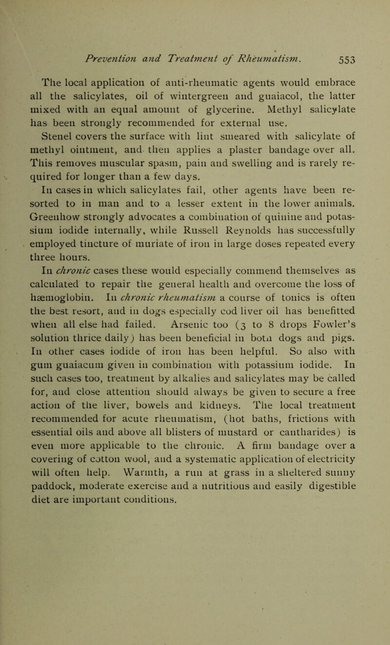 The local application of anti-rheumatic agents would embrace all the salicylates, oil of wintergreen and guaiacol, the latter mixed with an equal amount of glycerine. Methyl salicylate has been strongly recommended for external use. Stenel covers the surface with lint smeared with salicylate of methyl ointment, and then applies a plaster bandage over all. This removes muscular spasm, pain and swelling and is rarely re- quired for longer than a few days. I11 cases in which salicylates fail, other agents have been re- sorted to in man and to a lesser extent in the lower animals. Greenhow strongly advocates a combination of quinine and potas- sium iodide internally, while Russell Reynolds has successfully employed tincture of muriate of iron in large doses repeated every three hours. In chronic cases the.se would especially commend themselves as calculated to repair the general health and overcome the loss of haemoglobin. I11 chronic rheumatis7n a course of tonics is often the best resort, and in dogs especially cod liver oil has benefitted when all else had failed. Arsenic too (3 to 8 drops Fowler’s solution thrice daily) has been beneficial in botn dogs and pigs. I11 other cases iodide of iron has been helpful. So also with gum guaiacum given in combination with potassium iodide. In such cases too, treatment by alkalies and salicylates may be called for, and close attention should always be given to secure a free action of the liver, bowels and kidneys. The local treatment recommended for acute rheumatism, (hot baths, frictions with essential oils and above all blisters of mustard or cantharides) is even more applicable to the chronic. A firm bandage over a covering of cotton wool, and a systematic application of electricity will often help. Warmth, a run at grass in a sheltered sunny paddock, moderate exercise and a nutritious and easily digestible diet are important conditions.