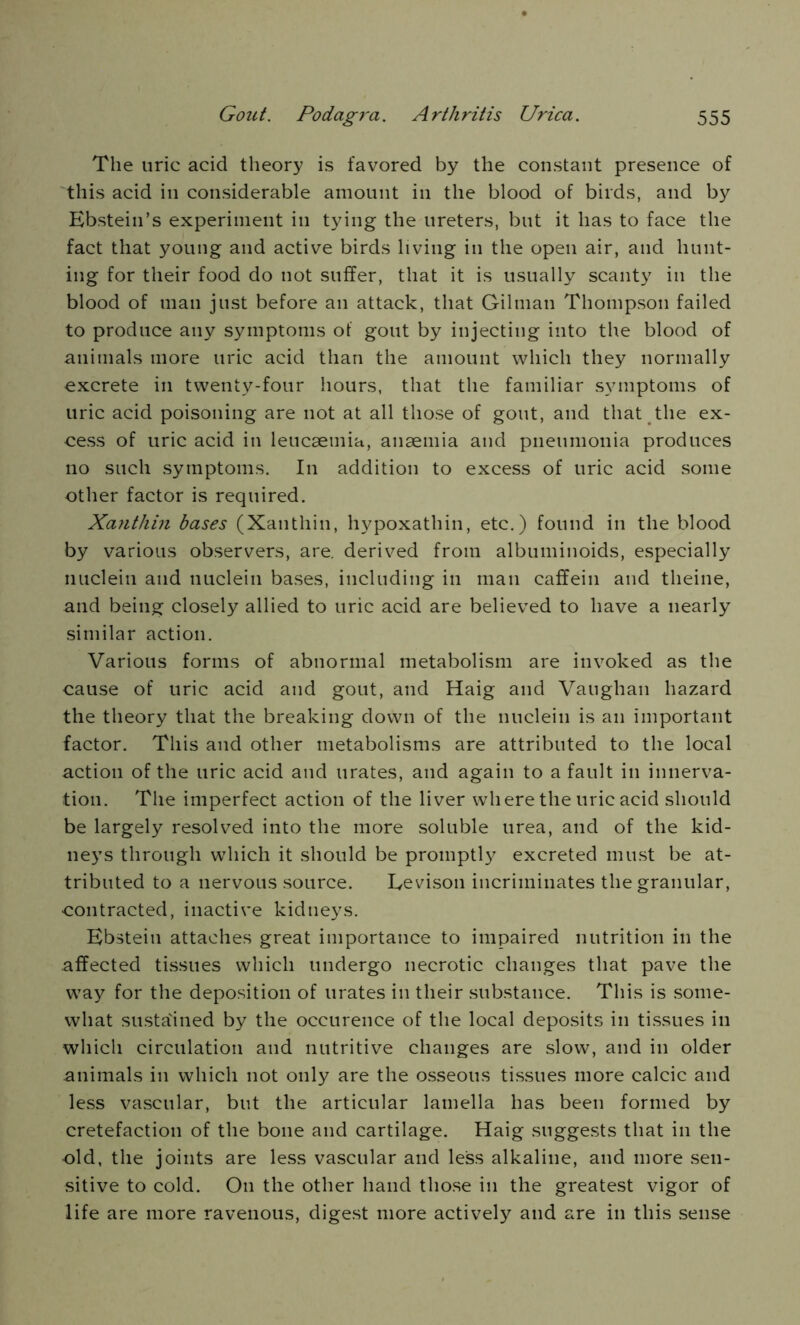 The uric acid theory is favored by the constant presence of this acid in considerable amount in the blood of birds, and by Ebstein’s experiment in tying the ureters, but it has to face the fact that young and active birds living in the open air, and hunt- ing for their food do not suffer, that it is usually scanty in the blood of man just before an attack, that Gilman Thompson failed to produce any symptoms of gout by injecting into the blood of animals more uric acid than the amount which they normally excrete in twenty-four hours, that the familiar symptoms of uric acid poisoning are not at all those of gout, and that the ex- cess of uric acid in leucaemia, anaemia and pneumonia produces no such symptoms. In addition to excess of uric acid some other factor is required. Xanthin bases (Xanthin, hypoxathin, etc.) found in the blood by various observers, are. derived from albuminoids, especially nuclein and nuclein bases, including in man caffein and theine, and being closely allied to uric acid are believed to have a nearly similar action. Various forms of abnormal metabolism are invoked as the cause of uric acid and gout, and Haig and Vaughan hazard the theory that the breaking down of the nuclein is an important factor. This and other metabolisms are attributed to the local action of the uric acid and urates, and again to a fault in innerva- tion. The imperfect action of the liver where the uric acid should be largely resolved into the more soluble urea, and of the kid- neys through which it should be promptly excreted must be at- tributed to a nervous source. Eevison incriminates the granular, contracted, inactive kidneys. Ebstein attaches great importance to impaired nutrition in the affected tissues which undergo necrotic changes that pave the way for the deposition of urates in their substance. This is some- what sustained by the occurence of the local deposits in tissues in which circulation and nutritive changes are slow, and in older .animals in which not only are the osseous tissues more calcic and less vascular, but the articular lamella has been formed by cretefaction of the bone and cartilage. Haig suggests that in the old, the joints are less vascular and less alkaline, and more sen- sitive to cold. On the other hand those in the greatest vigor of life are more ravenous, digest more actively and are in this sense