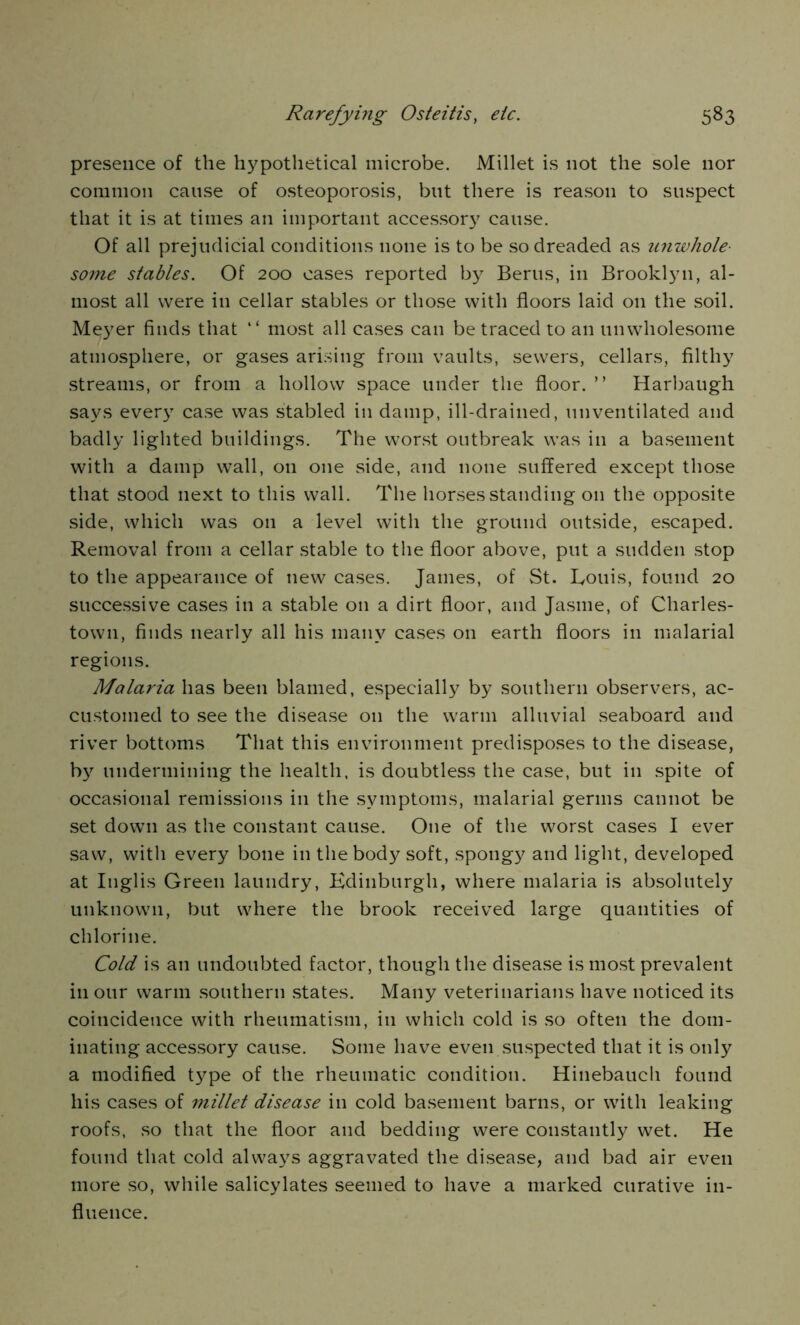 presence of the hypothetical microbe. Millet is not the sole nor common cause of osteoporosis, but there is reason to suspect that it is at times an important accessor}7 cause. Of all prejudicial conditions none is to be so dreaded as unwhole- some stables. Of 200 oases reported by Berus, in Brooklyn, al- most all were in cellar stables or those with floors laid on the soil. Meyer finds that “ most all cases can be traced to an unwholesome atmosphere, or gases arising from vaults, sewers, cellars, filthy streams, or from a hollow space under the floor. ” Harbaugh says every case was stabled in damp, ill-drained, unventilated and badly lighted buildings. The worst outbreak was in a basement with a damp wall, on one side, and none suffered except those that stood next to this wall. The horses standing on the opposite side, which was on a level with the ground outside, escaped. Removal from a cellar stable to the floor above, put a sudden stop to the appearance of new cases. James, of St. Louis, found 20 successive cases in a stable on a dirt floor, and Jasme, of Charles- town, finds nearly all his many cases on earth floors in malarial regions. Malaria has been blamed, especially by southern observers, ac- customed to see the disease on the warm alluvial seaboard and river bottoms That this environment predisposes to the disease, by undermining the health, is doubtless the case, but in spite of occasional remissions in the symptoms, malarial germs cannot be set down as the constant cause. One of the worst cases I ever saw, with every bone in the body soft, spongy and light, developed at Inglis Green laundry, Edinburgh, where malaria is absolutely unknown, but where the brook received large quantities of chlorine. Cold is an undoubted factor, though the disease is most prevalent in our warm southern states. Many veterinarians have noticed its coincidence with rheumatism, in which cold is so often the dom- inating accessory cause. Some have even suspected that it is only a modified type of the rheumatic condition. Hinebauch found his cases of millet disease in cold basement barns, or with leaking roofs, so that the floor and bedding were constantly wet. He found that cold always aggravated the disease, and bad air even more so, while salicylates seemed to have a marked curative in- fluence.