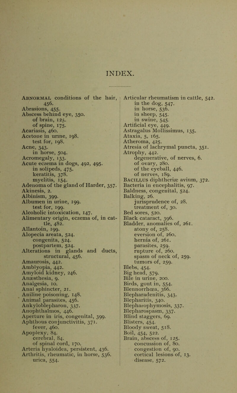 INDEX. Abnormal conditions of the hair, 456. Abrasions, 455. Abscess behind eye, 350. of brain, 125. of spine, 175. Acariasis, 460. Acetone in urine, 198. test for, 198. Acne, 343. in horse, 504. Acromegaly, 133. Acute eczema in dogs, 492, 495. in solipeds, 475. keratitis, 378. myelitis, 154. Adenoma of the gland of Harder, 357. Akinesis, 2. Albinism, 399. Albumen in urine, 199. test for, 199. Alcoholic intoxication, 147. Alimentary origin, eczema of, in cat- tle, 482. Allan toin, 199. Alopecia areata, 524. congenita, 524. postpartem, 524. Alterations in glands and ducts, structural, 456. Amaurosis, 442. Amblyopia, 442. Amyloid kidney, 246. Anaesthesia, 9. Analgesia, 10. Anal sphincter, 21. Aniline poisoning, 148. Animal parasites, 456. Ankyloblepharon, 337. Anophtlialmos, 446. Aperture in iris, congenital, 399, Aphthous conjunctivitis, 371. fever, 460. Apoplexy, 84. cerebral, 84. of spinal cord, 170. Arteria liyaloidea, persistent, 436. Arthritis, rheumatic, in horse, 536. urica, 554. 1 Articular rheumatism in cattle, 542, in the dog, 547. in horse, 536. in sheep, 545. in swine, 545. j Artificial eye, 449. I Astragalus Mollissimus, 135. j Ataxia, 5, 165. I Atheroma, 425. Atresia of lachrymal puncta, 351. Atrophy, 442. degenerative, of nerves, 6. of ovary, 280. of the eyeball, 446. of nerves, 189. j Baciujjs diphtherise avium, 372. Bacteria in encephalitis, 97. Baldness, congenital, 524. Balking, 26. jurisprudence of, 28. treatment of, 30. Bed sores, 520. Black cataract, 396. Bladder, anomalies of, 261. atony of, 258. eversion of, 260. hernia of, 261. parasites, 259. rupture of, 260. spasm of neck of, 259. tumors of, 259. Blebs, 454. Big head, 579. Bile in urine, 200. Birds, gout in, 554. Blennorrhcea, 366. Blepharadenitis, 343. Blepharitis, 340. Blepharophymosis, 337. Blepharospasm, 337. Blind staggers, 69. Blisters, 454. Bloody sweat, 518. Boil, 454, 522. Brain, abscess of, 125. concussion of, 80. congestion of, 90. cortical lesions of, 13. disease, 572.