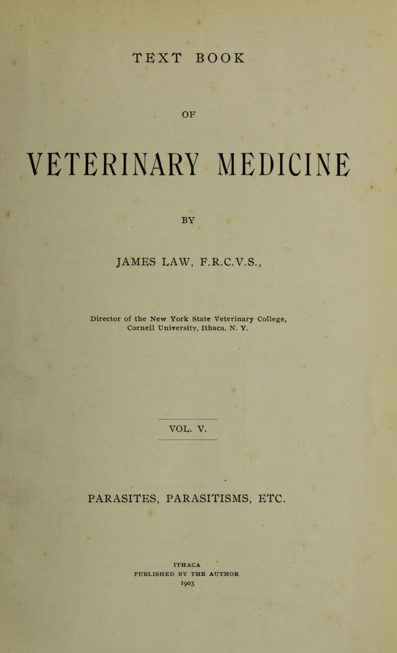 TEXT BOOK OF VETERINARY MEDICINE BY JAMES LAW, F.R.C.V.S., Director of the New York State Veterinary College, Cornell University, Ithaca, N. Y. VOL. V. PARASITES, PARASITISMS. ETC. ITHACA PUBLISHED BY THE AUTHOR 1903