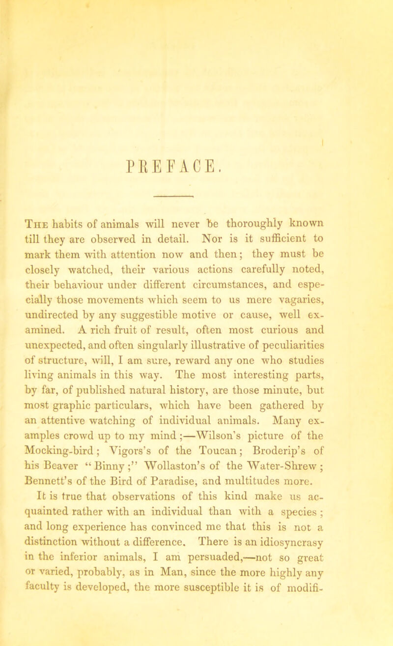 PREFACE. I The habits of animals will never be thoroughly known till they are observed in detail. Nor is it sufficient to mark them with attention now and then; they must be closely watched, their various actions carefully noted, their behaviour under different circumstances, and espe- cially those movements which seem to us mere vagaries, undirected by any suggestible motive or cause, well ex- amined. A rich fruit of result, often most curious and unexpected, and often singularly illustrative of peculiarities of structure, will, I am sure, reward any one who studies living animals in this way. The most interesting parts, by far, of published natural history, are those minute, but most graphic particulars, which have been gathered by an attentive watching of individual animals. Many ex- amples crowd up to my mind ;—Wilson’s picture of the Mocking-bird; Vigors’s of the Toucan; Broderip’s of his Beaver “ Binny ;” Wollaston’s of the Water-Shrew ; Bennett’s of the Bird of Paradise, and multitudes more. It is true that observations of this kind make us ac- quainted rather with an individual than with a species ; and long experience has convinced me that this is not a distinction without a difference. There is an idiosyncrasy in the inferior animals, I am persuaded,—not so great or varied, probably, as in Man, since the more highly any faculty is developed, the more susceptible it is of modifi-