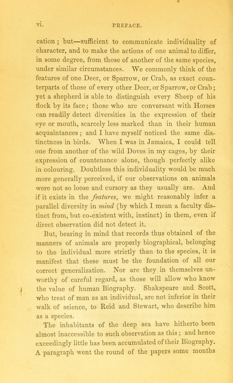 cation; but—sutRcient to communicate individuality of character, and to make the actions of one animal to differ, in some degree, from those of another of the same species, under similar circumstances. We commonly think of the features of one Deer, or SpaiTOw, or Crab, as exact coun- terparts of those of every other Deer, or Sparrow, or Crab; yet a shepherd is able to distinguish every Sheep of his flock by its face; those who are conversant with Horses can readily detect diversities in the expression of their eye or mouth, scarcely less marked than in their human acquaintances ; and I have myself noticed the same dis- tinctness in birds. When I was in Jamaica, I could tell one from another of the wild Doves in my cages, by their expression of countenance alone, though perfectly alike in colouring. Doubtless this individuality would be much more generally perceived, if our observations on animals were not so loose and cursory as they usually are. And if it exists in the features, we might reasonably infer a parallel diversity in mind (by which I mean a faculty dis- tinct from, but co-existent with, instinct) in them, even if direct observation did not detect it. But, bearing in mind that records thus obtained of the manners of animals are properly biographical, belonging to the individual more strictly than to the species, it is manifest that these must be the foundation of all our correct generalization. Nor are they in themselves un- worthy of careful regard, as those will allow who know the value of human Biography. Shakspeare and Scott, who treat of man as an individual, are not inferior in their walk of science, to Reid and Stewart, who describe him as a species. The inhabitants of the deep sea have hitherto been almost inaccessible to such observation as this ; and hence exceedingly little has been accumulated of their Biography. A paragraph went the round of the papers some months