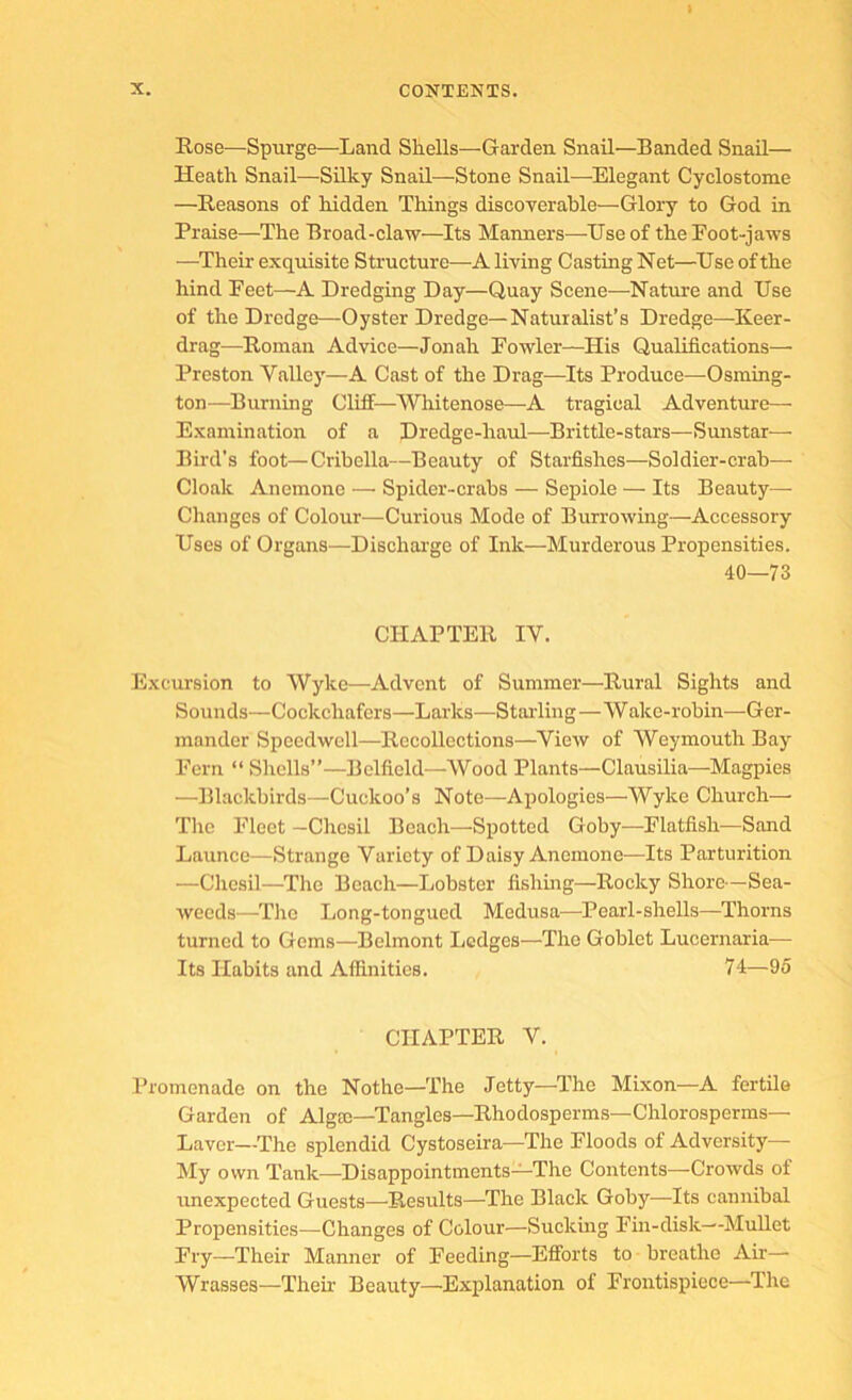 Rose—Spurge—Land Shells—Garden Snail—Banded Snail— Heath Snail—Silky Snail—Stone Snail—Elegant Cyclostome —Reasons of hidden Things discoverable—Glory to God in Praise—The Broad-claw—Its Manners—Use of the Foot-jaws —Their exquisite Structure—Aliving CastingNet—^TJseofthe hind Feet—A Dredging Day—Quay Scene—Nature and Use of the Dredge—Oyster Dredge—Naturalist’s Dredge—Keer- drag—Roman Advice—Jonah Fowler—His Qualifications— Preston Valley—A Cast of the Drag—Its Produce—Osming- ton—Burning Cliff—Whitenose—A tragical Adventure— Examination of a Dredge-haul—Brittle-stars—Sunstar— Bird’s foot—Cribella—Beauty of Starfishes—Soldier-crab— Cloak Anemone — Spider-crabs — Sepiole — Its Beauty— Changes of Colour—Curious Mode of Burrowing—Accessory Uses of Organs—Dischai'ge of Ink—Murderous Propensities. 40—73 CHAPTER IV. Excursion to Wyke—Advent of Summer—Rural Sights and Sounds—Cockchafers—Larks—Stalling—Wake-robin—Ger- mander Speedwell—Recollections—View of Weymouth Bay Fern “ Shells”—Belfield—Wood Plants—Clausilia—Magpies —Blackbirds—Cuckoo’s Note—Apologies—Wyke Church— The Fleet —Chesil Beach—Spotted Goby—Flatfish—Sand Launce—Strange Variety of Daisy Anemone—Its Parturition —Chesil—The Beach—Lobster fishing—Rocky Shore—Sea- weeds—The Long-tongued Medusa—Pearl-shells—Thorns turned to Gems—Belmont Ledges—The Goblet Lucernaria^— Its Habits and Affinities. 74—95 CHAPTER V. Promenade on the Nothe—The Jetty—The Mixon—A fertile Garden of Algae-Tangles—Rhodosperms—Chlorosperms— Laver—The splendid Cystoseira—The Floods of Adversity— My own Tank—Disappointments—The Contents—Crowds oi unexpected Guests—^Results—The Black Goby—Its cannibal Propensities—Changes of Colour—Sucking Fin-disk—Mullet Fry—Their Manner of Feeding—Efforts to breathe Air— Wrasses—Them Beauty—^Explanation of Frontispiece—The