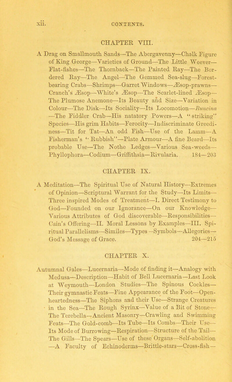 CHAPTER VIII. A Drag on Smallmoutli Sands—The Abergavenny—Chalk Figure of King George—Varieties of Ground—The Little Weever— Flat-fishes—The Thornback—The Painted Ray—The Bor- dered Ray—The Angel—The Gemmed Sea-slug—Forest- bearing Crabs—Shrimps—Garret Windows—iEsop-prawns— Cranch’s iEsop—White’s iEsop—The Scarlet-lined yEsop— The Plumose Anemone—Its Beauty and Size—Variation in Colour—The Disk—Its Sociality—Its Locomotion—Runcina —The Fiddler Crab—His natatory Powers—A “ striking” Species—His grim Habits—Ferocity—Indiscriminate Greedi- ness—Tit for Tat—An odd Fish—Use of the Lamm—A I’isherman’s ‘‘ Rubbish”—Plate Armour—A fine Beard—Its probable Use—The Nothe Ledges—Various Sea-weeds— Pliyllophora—Codium—Griffithsia—Rivularia. 184—203 CHAPTER IX. A Meditation—The Spiritual Use of Natural History—Extremes of Opinion—Scriptural Warrant for the Study—Its Limits— Three inspired Modes of Treatment—I. Direct Testimony to God—Founded on our Ignorance—On our Knowledge— Various Attributes of God discoverable—Responsibilities— (Iain’s Oifering—II. Moral Lessons by Examples—III. Spi- ritual Parallelisms—Similes—Types —Symbols—Allegories— God’s Message of Grace. 204—215 CHAPTER X. Autumnal Gales—Lucernaria—Mode of finding it—Analogy with Medusa—Deseription—Habit of Bell Lucernaria—Last Look at AVeymouth—London Studies—The Spinous Cockles— Their gymnastic Feats—Fine Appearance of the Foot—Open- heartedness—The Siphons and their Use—Strange Creatures • in the Sea—The Rough Syrinx—Value of a Bit of Stone— The Terebella—rAncient Masonry—Crawling and Swimming Feats—The Gold-comb—Its Tube—Its Combs—Their Use— Its Mode of Burrowing—Respiration—Strueture of the Tail— The Gills—The Spears—Use of these' Organs—Self-abolition —A Faculty of Echinoderms—Brittle-stars—Cross-fish—