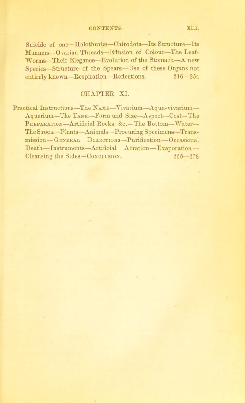 Suicide of one—Holothuri®—Chirodota—Its Structure—Its Manners—Ovarian Threads—Effusion of Colour—The Leaf- Worms—Their Elegance—Evolution of the Stomach—A new Species—Structure of the Spears—Use of these Organs not entirely known—Respiration—Reflections. 216—254 CHAPTER XI. Practical Instructions—The Name—Vivarium—Aqua-vivarium— Aquarium—The Tank—Form and Size—Aspect—Cost—The Prepasation—Artificial Rocks, &c.— The Bottom—Water— The Stock—Plants—Animals—Procuring Specimens—Trans- mission — General Directions—Purification—Occasional Death—Instruments—Artificial Aeration—Evaporation — Cleansing the Sides—Conclusion. 255—278