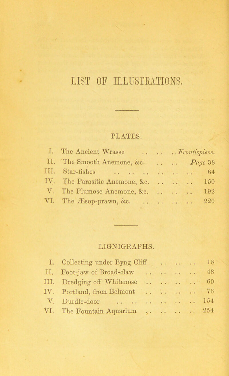 LIST OP ILLUSTKATIONS. PLATES. I. The Ancient Wrasse Frontispiece. II. The Smooth Anemone, &c Page 38 III. Star-fishes 64 IV. The Parasitic Anemone, &c 150 V. The Plumose Anemone, See 192 VI. The yEsop-prawn, See 220 LIGNIGRAPHS. I, Collecting under Byng Cliff IS II. Foot-jaw of Broad-claw 48 III. Dredging off Whitenose 60 IV. Portland, from Belmont 76 V. Durdle-door 154 VI. The Fountain Aquarium , 254