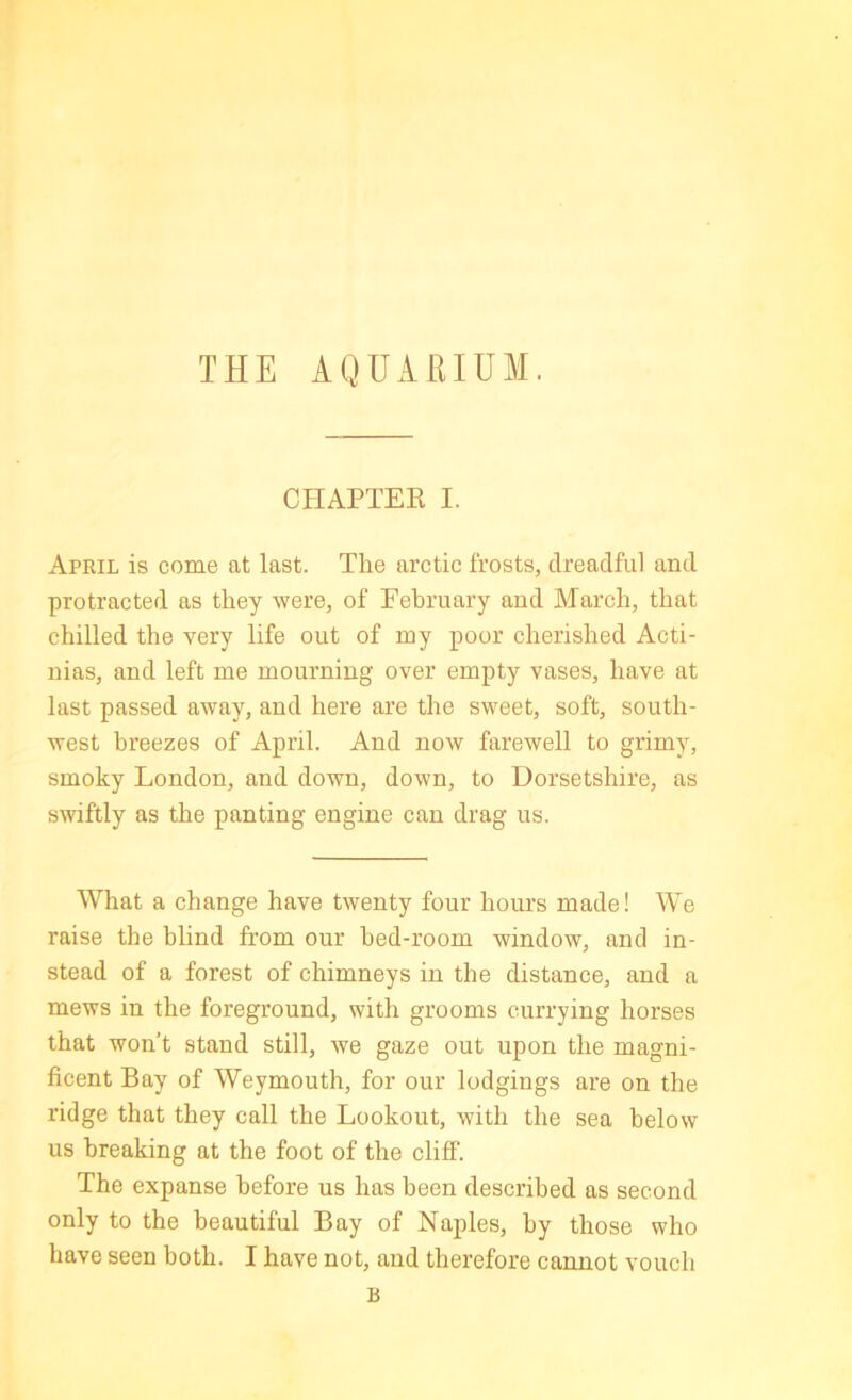 THE AQUARIUM. CHAPTER I. April is come at last. The arctic frosts, dreadful and protracted as they -were, of February and March, that chilled the very life out of my poor cherished Acti- nias, and left me mourning over empty vases, have at last passed away, and here are the sweet, soft, south- west breezes of April. And now farewell to grimy, smoky London, and down, down, to Dorsetshire, as swiftly as the panting engine can drag us. What a change have twenty four hours made! We raise the blind from our bed-room window, and in- stead of a forest of chimneys in the distance, and a mews in the foreground, with grooms currying horses that won’t stand still, we gaze out upon the magni- ficent Bay of Weymouth, for our lodgings are on the ridge that they call the Lookout, with the sea below us breaking at the foot of the cliff. The expanse before us has been described as second only to the beautiful Bay of Naples, by those who