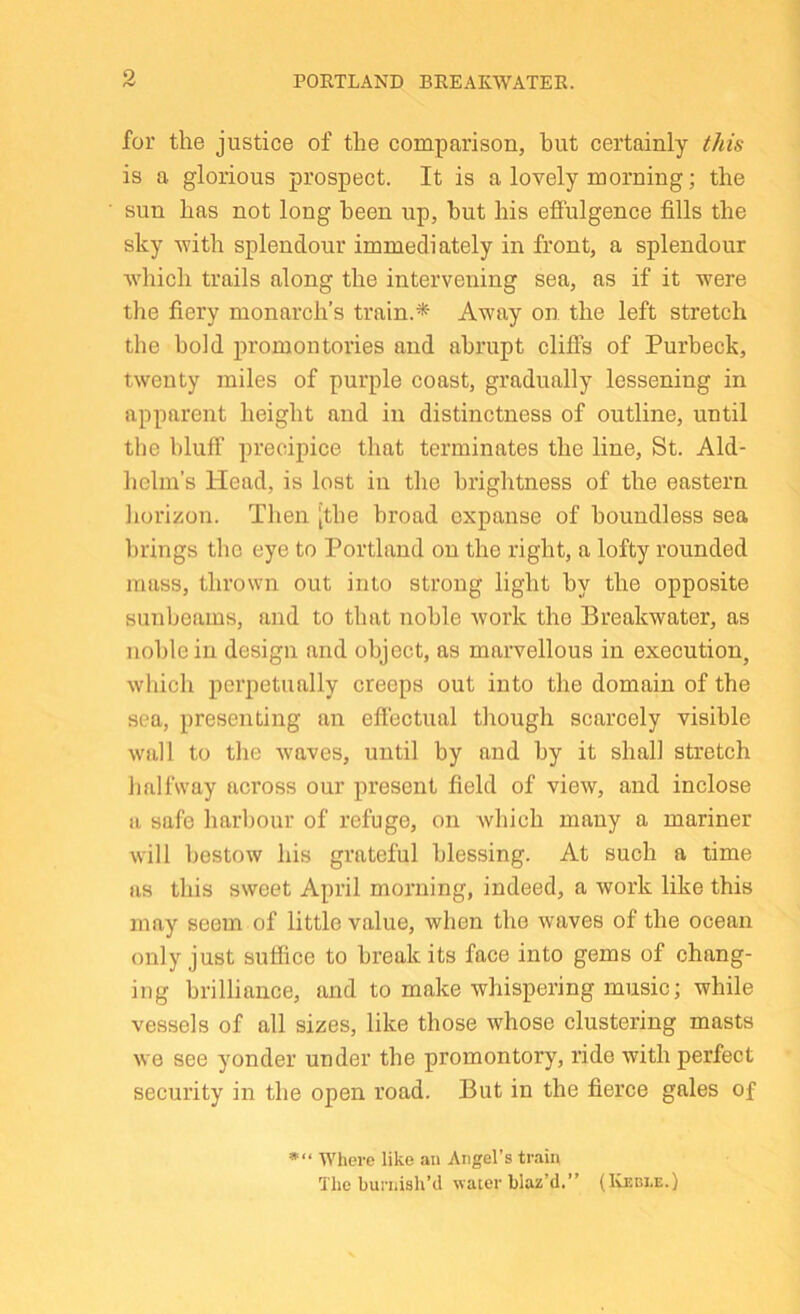 POETLAND BREAEWATEE. for the justice of the comparison, hut certainly this is a glorious prospect. It is a lovely morning; the sun has not long been up, but his effulgence fills the sky with splendour immediately in front, a splendour which trails along the intervening sea, as if it were tlie fiery monarch’s train.* Away on the left stretch the bold promontories and abrupt cliffs of Purbeck, twenty miles of purple coast, gradually lessening in apparent height and in distinctness of outline, until the bluff precipice that terminates the line, St. Ald- helm’s Head, is lost in the brightness of the eastern horizon. Then [the broad expanse of boundless sea brings tlic eye to Portland on the right, a lofty rounded mass, thrown out into strong light by the opposite sunbeams, and to that noble Avork the Breakwater, as noble in design and object, as marvellous in execution, which perpetually creeps out into the domain of the sea, presenting an efiectual though scarcely visible wall to the Avaves, until by and by it shall stretch halfway across our present field of view, and inclose a safe harbour of refuge, on Avhich many a mariner Avill bestoAV his grateful blessing. At such a time as this SAveet April morning, indeed, a work like this may seem of little value, when the Avaves of the ocean only just suffice to break its face into gems of chang- ing brilliance, and to make whispering music; while vessels of all sizes, like those Avhose clustering masts Ave see yonder under the promontory, ride with perfect security in the open road. But in the fierce gales of »“ AVhere like an Angel’s train The burnish’d water blaz’d.” (Ivebi.e.)