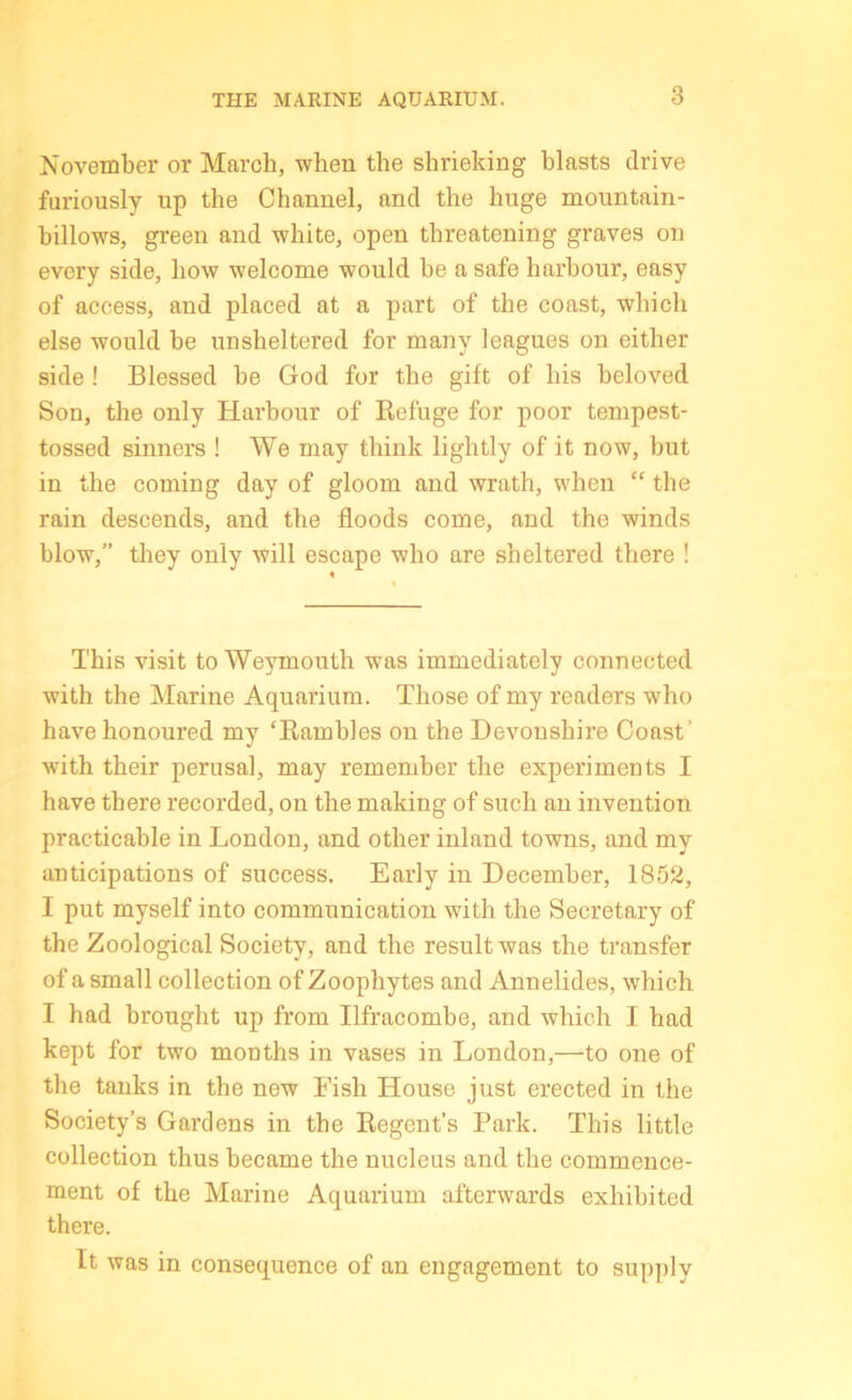 November or March, when the shrieking blasts drive furiously up the Channel, and the huge mountain- billows, green and white, open threatening graves on every side, how welcome would he a safe harbour, easy of access, and placed at a part of the coast, which else would be unsheltered for many leagues on either side! Blessed be God for the gift of his beloved Son, the only Harbour of Refuge for poor tempest- tossed sinners ! We may think lightly of it now, but in the coming day of gloom and wrath, when “ the rain descends, and the floods come, and the winds blow,” they only will escape who are sheltered there ! This visit to Weymouth was immediately connected with the Marine Aquarium. Those of my readers who have honoured my ‘Rambles on the Devonshire Coast’ with their perusal, may remember the experiments I have there recorded, on the making of such an invention practicable in London, and other inland towns, and my anticipations of success. Early in December, 1852, I put myself into communication with the Secretary of the Zoological Society, and the result was the transfer of a small collection of Zoophytes and Annelides, which I had brought up from Ilfracombe, and which I had kept for two months in vases in London,—to one of the tanks in the new Fish House just erected in the Society’s Gardens in the Regent’s Park. This little collection thus became the nucleus and the commence- ment of the Marine Aquarium afterwards exhibited there. It was in consequence of an engagement to supply