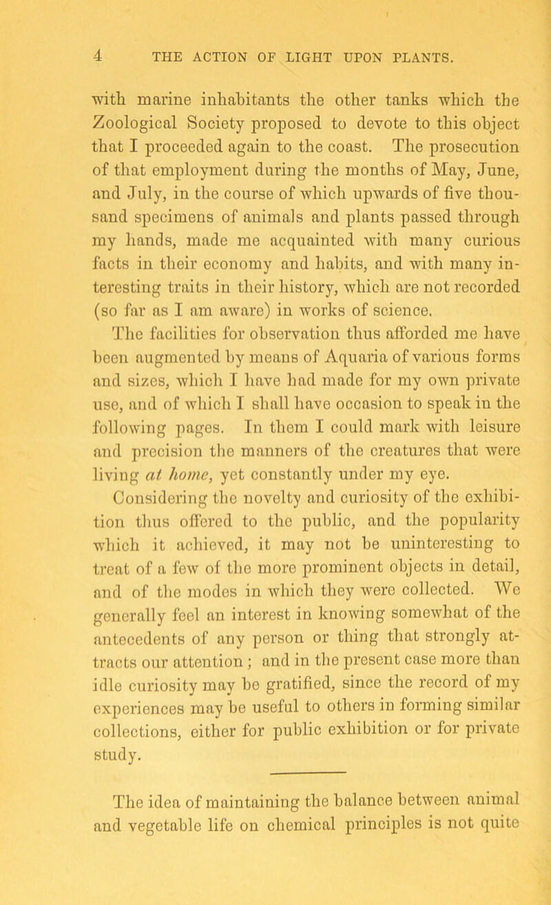 with marine inhabitants the other tanks which the Zoological Society proposed to devote to this object that I proceeded again to the coast. The prosecution of that employment during the months of May, June, and July, in the course of which upwards of five thou- sand specimens of animals and plants passed through my hands, made me acquainted with many curious facts in their economy and habits, and with many in- teresting traits in their history, which are not recorded (so far as I am aware) in works of science. The facilities for observation thus afforded me have been augmented by means of Aquaria of various forms and sizes, which I have had made for my own private use, and of which I shall have occasion to speak in the following pages. In them I could mark with leisure and precision the manners of the creatures that were living at home, yet constantly under my eye. Considering the novelty and curiosity of the exhibi- tion thus ofiered to the public, and the popularity which it achieved, it may not he uninteresting to treat of a few of the more prominent objects in detail, and of the modes in which they were collected. We generally feel an interest in knowing somewhat of the antecedents of any person or thing that strongly at- tracts our attention; and in the pi'esent case more than idle curiosity may be gratified, since the record of my experiences may he useful to others in forming similar collections, either for public exhibition or for private study. The idea of maintaining the balance between animal and vegetable life on chemical principles is not quite