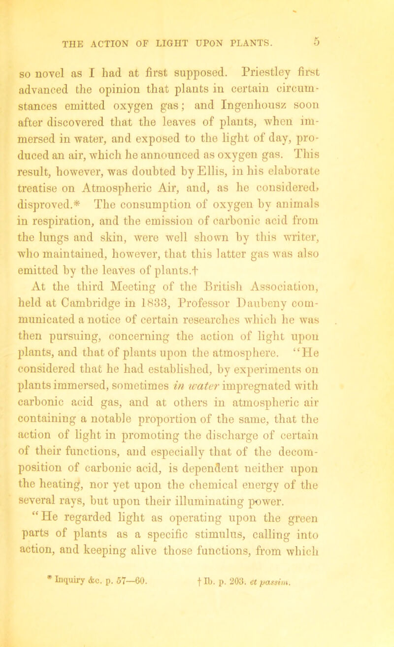 SO novel as I had at first supposed. Priestley first advanced the opinion that plants in certain circum- stances emitted oxygen gas; and Ingenhousz soon after discovered that the leaves of plants, when im- mersed in water, and exposed to the light of day, pro- duced an air, which he announced as oxygen gas. This result, however, was doubted by Ellis, in his elaborate treatise on Atmospheric Air, and, as he considered? disproved.* The consumption of oxygen by animals in respiration, and the emission of carbonic acid from the lungs and skin, were well shown by this writer, who maintained, however, that this latter gas was also emitted by tbe leaves of plants.f At the third Meeting of the British Association, held at Cambridge in 1833, Professor Daubeny com- municated a notice of certain researches which he was then pursuing, concerning the action of light upon plants, and that of plants upon the atmosphere. “He considered that he had established, by experiments on plants immersed, sometimes in ivater impregnated with carbonic acid gas, and at others in atmospheric air containing a notable proportion of the same, that the action of light in promoting the discharge of certain of their functions, and especially that of the decom- position of carbonic acid, is dependent neither upon the heating, nor yet upon the chemical energy of the several rays, but upon their illuminating power. “He regarded light as operating upon the green parts of plants as a specific stimulus, calling into action, and keeping alive those functions, from which • Inquiry <fcc, p. 57—00. f lb. p. 203. et passim.