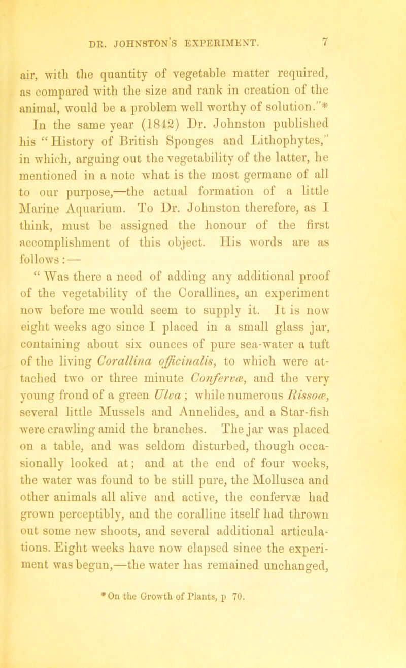 air, with tlie quantity of vegetable matter required, as compared -with the size and rank in creation of the animal, would he a problem well worthy of solution.”* In the same year (1842) Dr. Johnston published his “History of British Sponges and Lithophytes,” in which, arguing out the vegetahility of the latter, he mentioned in a note Avhat is the most germane of all to our pmqiose,—the actual formation of a little Marine Aquarium. To Dr. Johnston therefore, as I think, must he assigned the honour of the first accomplishment of this object. His words are as follows: — “ Was there a need of adding any additional proof of the vegetahility of the Corallines, an exjieriment now before me would seem to supply it. It is now eight weeks ago since I placed in a small glass jar, containing about six ounces of pure sea-water a tuft of the living Corallina officinalis, to which were at- tached two or three minute Confervat, and the very young frond of a green Ulva ; while numerous Rissoce, several little Mussels and Annelides, and a Star-fish were crawling amid the branches. The jar was placed on a table, and was seldom disturbed, though occa- sionally looked at; and at the end of four weeks, the water was found to be still pure, the Mollusca and other animals all alive and active, the confervie had grown perceptibly, and the coralline itself had thrown out some new shoots, and several additional articula- tions. Eight weeks have now elapsed since the experi- ment was begun,—the water has remained unchanged. •On tho Growth of Plants, p 70.