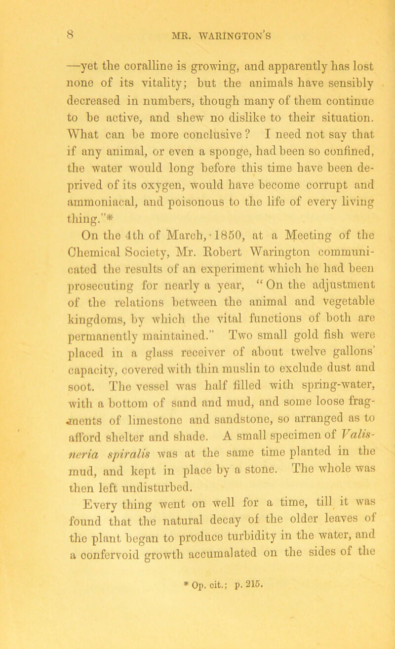 —yet the coralline is growing, and apparently has lost none of its vitality; but the animals have sensibly decreased in numbers, though many of them continue to be active, and shew no dislike to their situation. What can be more conclusive ? I need not say that if any animal, or even a sponge, had been so confined, the water would long before this time have been de- prived of its oxygen, would have become corrupt and ammoniacal, and poisonous to the life of every living tiling.”^ On the 4th of March, *1850, at a Meeting of the Chemical Society, Mr. Eobert Wariiigton communi- cated the results of an experiment which he had been prosecuting for nearly a year, “ On the adjustment of the relations between the animal and Vegetable kingdoms, by which the vital functions of both are permanently maintained.” Two small gold fish were placed in a glass receiver of about twelve gallons’ capacity, covered with thin muslin to exclude dust and soot. Tlie vessel was half filled with spring-water, with a bottom of sand and mud, and some loose frag- jnents of limestone and sandstone, so arranged as to afford shelter and shade. A small specimen of Vahs- neria spiralis was at the same time planted in the mud, and kept in place by a stone. The whole was then left undisturbed. Every thing went on well for a time, till it was found that the natural decay of the older leaves of the plant began to produce turbidity in the water, and a oonfervoid growth accumalated on the sides of the •Op. cit.; p. 216.