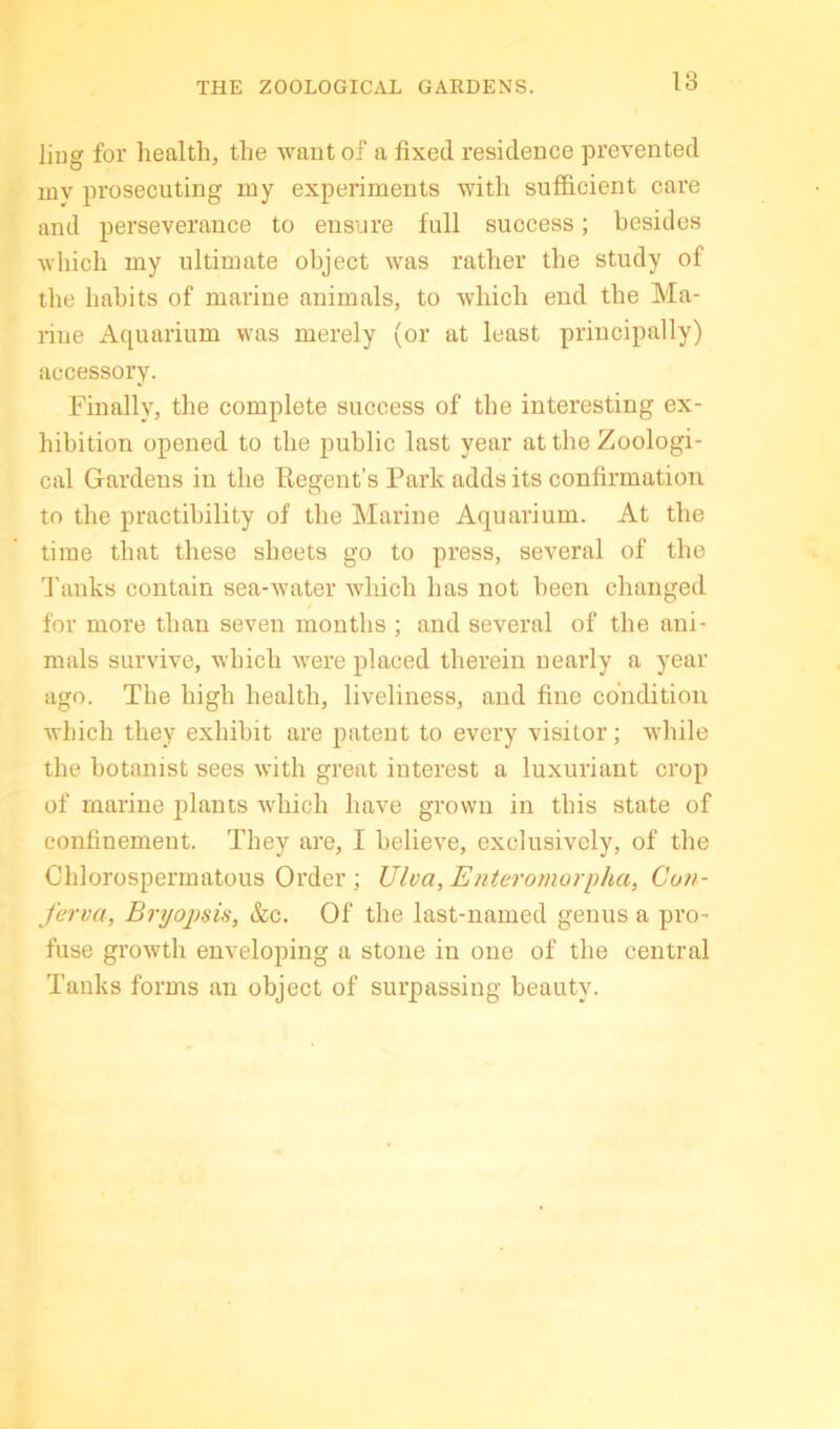 THE ZOOLOGICAL GARDENS. liug for health, the waut of a fixed residence prevented my prosecuting my experiments with sufficient care and perseverance to ensure full success; besides which my ultimate object was rather the study of the habits of marine animals, to which end the Ma- rine Aquarium was merely (or at least principally) accessory. Finally, the complete success of the interesting ex- hibition opened to the public last year at the Zoologi- cal Gardens in the Regent’s Park adds its confirmation to the practibility of the Marine Aquarium. At the time that these sheets go to press, several of the d’aiiks contain sea-water which has not been changed for more than seven months ; and several of the ani- mals survive, which were placed therein nearly a year ago. The high health, liveliness, and fine condition which they exhibit are patent to every visitor; while the botanist sees with great interest a luxuriant crop of marine plants which have grown in this state of confinement. They are, I believe, exclusively, of the Chlorospermatous Order ; Ulva, Enteromorpha, Con- ferva, Bryojjsis, &c. Of the last-named genus a pro- fuse growth enveloping a stone in one of the central Tanks forms an object of surpassing beauty.