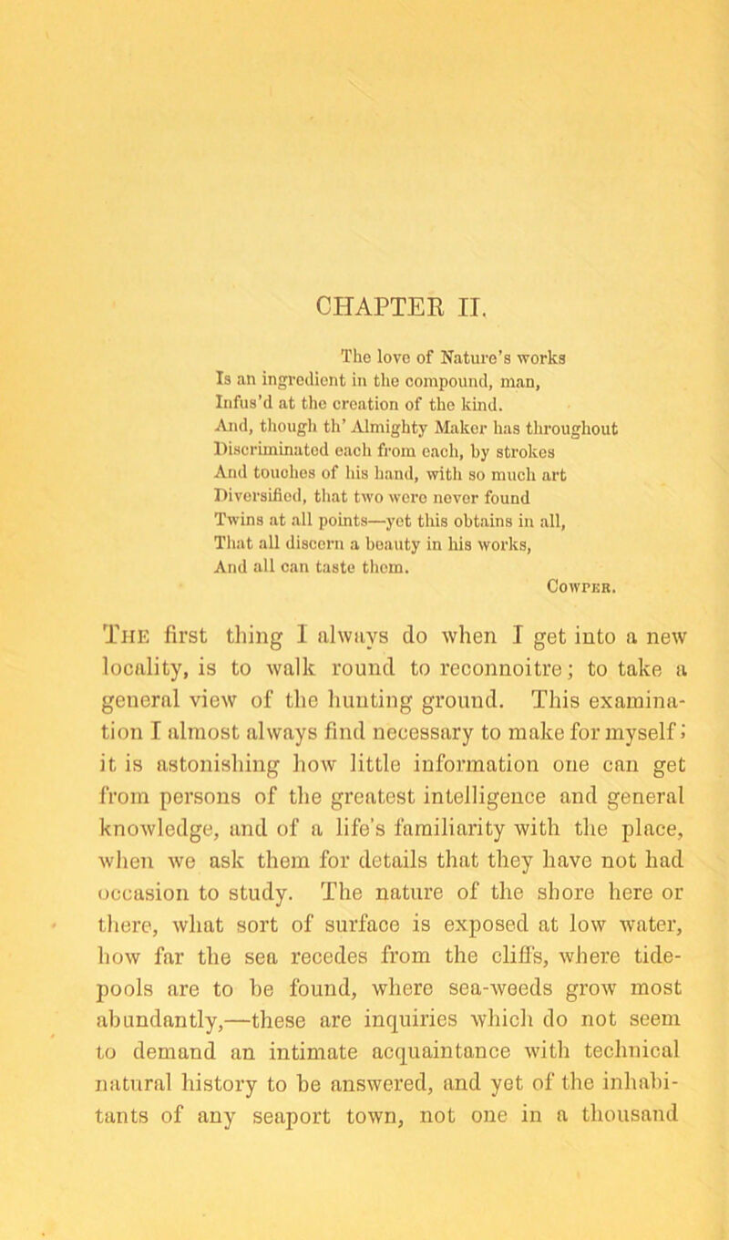 The love of Nature’s works Is an ingredient in the compound, man. Infus’d at the creation of the kind. And, though th’ Almighty Maker has throughout Discriminated each from each, by strokes And touches of his hand, with so much art Diversified, that two were never found Twins at all points—yet this obtains in all, Tliat all discern a beauty in his works, And all can taste them. COWPER. The first thing I always do when I get into a new locality, is to walk round to reconnoitre; to take a general view of the hunting ground. This examina- tion I almost always find necessary to make for myself J it is astonishing how little information one can get from persons of the greatest intelligence and general knowledge, and of a life’s familiarity with the place, when we ask them for details that they have not had occasion to study. The nature of the shore here or there, what sort of surface is exposed at low water, how far the sea recedes from the clifis, where tide- pools are to be found, where sea-weeds grow most abundantly,—these are inquiries whicli do not seem to demand an intimate acquaintance with technical natural history to be answered, and yet of the inhabi- tants of any seaport town, not one in a thousand